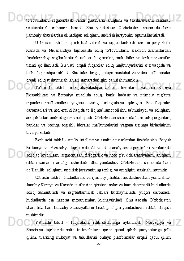 to‘lovchilarni   segmentlash,   riskli   guruhlarni   aniqlash   va   tekshiruvlarni   samarali
rejalashtirish   imkonini   beradi.   Shu   yondashuv   O‘zbekiston   sharoitida   ham
jismoniy shaxslardan olinadigan soliqlarni undirish jarayonini optimallashtiradi.
Uchinchi   taklif   -   raqamli   tushuntirish   va   rag‘batlantirish   tizimini   joriy   etish .
Kanada   va   Niderlandiya   tajribasida   soliq   to‘lovchilarni   elektron   xizmatlardan
foydalanishga   rag‘batlantirish   uchun   chegirmalar,   mukofotlar   va   tezkor   xizmatlar
tizimi   qo‘llaniladi.   Bu   usul   orqali   fuqarolar   soliq   majburiyatlarini   o‘z   vaqtida   va
to‘liq   bajarishga   intiladi.   Shu  bilan   birga,   onlayn  maslahat   va  video   qo‘llanmalar
orqali soliq tushuntirish ishlari samaradorligini oshirish mumkin.
To‘rtinchi   taklif   -   integratsiyalashgan   axborot   tizimlarini   yaratish .   Koreya
Respublikasi   va   Estoniya   misolida   soliq,   bank,   kadastr   va   ijtimoiy   sug‘urta
organlari   ma’lumotlari   yagona   tizimga   integratsiya   qilingan.   Bu   fuqarolar
daromadlari va mol-mulki haqida to‘liq ma’lumot olishni ta’minlaydi va soliqlarni
aniqlik bilan undirishga xizmat qiladi. O‘zbekiston sharoitida ham soliq organlari,
banklar   va   boshqa   tegishli   idoralar   ma’lumotlarini   yagona   tizimga   birlashtirish
tavsiya etiladi.
Beshinchi  taklif  -   sun’iy intellekt va analitik tizimlardan foydalanish . Buyuk
Britaniya   va   Avstraliya   tajribasida   AI   va   data-analytics   algoritmlari   yordamida
soliq to‘lovchilarni segmentlash, firibgarlik va noto‘g‘ri deklaratsiyalarni aniqlash
ishlari   samarali   amalga   oshiriladi.   Shu   yondashuv   O‘zbekiston   sharoitida   ham
qo‘llanilib, soliqlarni undirish jarayonining tezligi va aniqligini oshirishi mumkin.
Oltinchi taklif  -   hududlararo va ijtimoiy jihatdan moslashuvchan  yondashuv .
Janubiy Koreya va Kanada tajribasida qishloq joylar va kam daromadli hududlarda
soliq   tushuntirish   va   rag‘batlantirish   ishlari   kuchaytiriladi,   yuqori   daromadli
hududlarda   esa   nazorat   mexanizmlari   kuchaytiriladi.   Shu   asosda   O‘zbekiston
sharoitida   ham   hududiy   xususiyatlarni   hisobga   olgan   yondashuvni   ishlab   chiqish
muhimdir.
Yettinchi   taklif   -   fuqarolarni   ishtirokchilarga   aylantirish .   Norvegiya   va
Shvetsiya   tajribasida   soliq   to‘lovchilarni   qaror   qabul   qilish   jarayonlariga   jalb
qilish,   ularning   shikoyat   va   takliflarini   onlayn   platformalar   orqali   qabul   qilish
29 