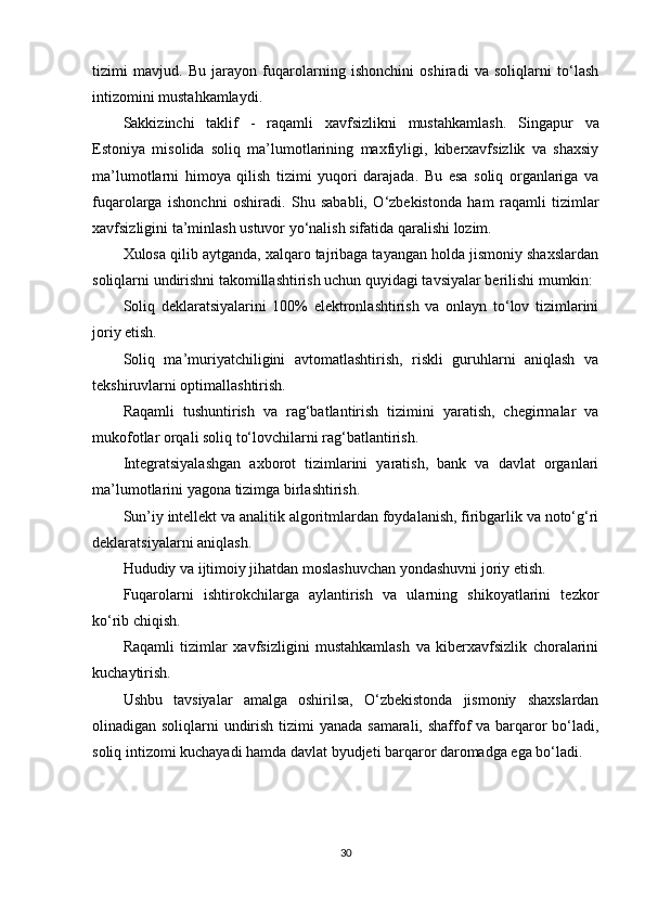tizimi   mavjud.   Bu   jarayon   fuqarolarning   ishonchini   oshiradi   va   soliqlarni   to‘lash
intizomini mustahkamlaydi.
Sakkizinchi   taklif   -   raqamli   xavfsizlikni   mustahkamlash .   Singapur   va
Estoniya   misolida   soliq   ma’lumotlarining   maxfiyligi,   kiberxavfsizlik   va   shaxsiy
ma’lumotlarni   himoya   qilish   tizimi   yuqori   darajada.   Bu   esa   soliq   organlariga   va
fuqarolarga   ishonchni   oshiradi.   Shu   sababli,   O‘zbekistonda   ham   raqamli   tizimlar
xavfsizligini ta’minlash ustuvor yo‘nalish sifatida qaralishi lozim.
Xulosa qilib aytganda, xalqaro tajribaga tayangan holda jismoniy shaxslardan
soliqlarni undirishni takomillashtirish uchun quyidagi tavsiyalar berilishi mumkin:
Soliq   deklaratsiyalarini   100%   elektronlashtirish   va   onlayn   to‘lov   tizimlarini
joriy etish.
Soliq   ma’muriyatchiligini   avtomatlashtirish,   riskli   guruhlarni   aniqlash   va
tekshiruvlarni optimallashtirish.
Raqamli   tushuntirish   va   rag‘batlantirish   tizimini   yaratish,   chegirmalar   va
mukofotlar orqali soliq to‘lovchilarni rag‘batlantirish.
Integratsiyalashgan   axborot   tizimlarini   yaratish,   bank   va   davlat   organlari
ma’lumotlarini yagona tizimga birlashtirish.
Sun’iy intellekt va analitik algoritmlardan foydalanish, firibgarlik va noto‘g‘ri
deklaratsiyalarni aniqlash.
Hududiy va ijtimoiy jihatdan moslashuvchan yondashuvni joriy etish.
Fuqarolarni   ishtirokchilarga   aylantirish   va   ularning   shikoyatlarini   tezkor
ko‘rib chiqish.
Raqamli   tizimlar   xavfsizligini   mustahkamlash   va   kiberxavfsizlik   choralarini
kuchaytirish.
Ushbu   tavsiyalar   amalga   oshirilsa,   O‘zbekistonda   jismoniy   shaxslardan
olinadigan soliqlarni undirish tizimi  yanada samarali, shaffof va barqaror bo‘ladi,
soliq intizomi kuchayadi hamda davlat byudjeti barqaror daromadga ega bo‘ladi.
30 
