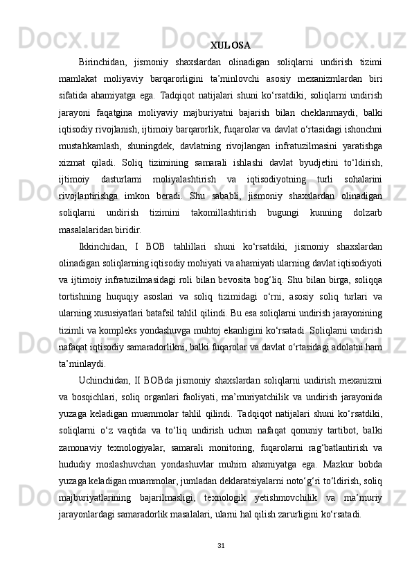 XULOSA
Birinchidan,   jismoniy   shaxslardan   olinadigan   soliqlarni   undirish   tizimi
mamlakat   moliyaviy   barqarorligini   ta’minlovchi   asosiy   mexanizmlardan   biri
sifatida   ahamiyatga   ega.   Tadqiqot   natijalari   shuni   ko‘rsatdiki,   soliqlarni   undirish
jarayoni   faqatgina   moliyaviy   majburiyatni   bajarish   bilan   cheklanmaydi,   balki
iqtisodiy rivojlanish, ijtimoiy barqarorlik, fuqarolar va davlat o‘rtasidagi ishonchni
mustahkamlash,   shuningdek,   davlatning   rivojlangan   infratuzilmasini   yaratishga
xizmat   qiladi.   Soliq   tizimining   samarali   ishlashi   davlat   byudjetini   to‘ldirish,
ijtimoiy   dasturlarni   moliyalashtirish   va   iqtisodiyotning   turli   sohalarini
rivojlantirishga   imkon   beradi.   Shu   sababli,   jismoniy   shaxslardan   olinadigan
soliqlarni   undirish   tizimini   takomillashtirish   bugungi   kunning   dolzarb
masalalaridan biridir.
Ikkinchidan,   I   BOB   tahlillari   shuni   ko‘rsatdiki,   jismoniy   shaxslardan
olinadigan soliqlarning iqtisodiy mohiyati va ahamiyati ularning davlat iqtisodiyoti
va ijtimoiy infratuzilmasidagi roli bilan bevosita bog‘liq. Shu bilan birga, soliqqa
tortishning   huquqiy   asoslari   va   soliq   tizimidagi   o‘rni,   asosiy   soliq   turlari   va
ularning xususiyatlari batafsil tahlil qilindi. Bu esa soliqlarni undirish jarayonining
tizimli va kompleks yondashuvga muhtoj ekanligini ko‘rsatadi. Soliqlarni undirish
nafaqat iqtisodiy samaradorlikni, balki fuqarolar va davlat o‘rtasidagi adolatni ham
ta’minlaydi.
Uchinchidan,   II   BOBda   jismoniy   shaxslardan   soliqlarni   undirish   mexanizmi
va   bosqichlari,   soliq   organlari   faoliyati,   ma’muriyatchilik   va   undirish   jarayonida
yuzaga   keladigan   muammolar   tahlil   qilindi.   Tadqiqot   natijalari   shuni   ko‘rsatdiki,
soliqlarni   o‘z   vaqtida   va   to‘liq   undirish   uchun   nafaqat   qonuniy   tartibot,   balki
zamonaviy   texnologiyalar,   samarali   monitoring,   fuqarolarni   rag‘batlantirish   va
hududiy   moslashuvchan   yondashuvlar   muhim   ahamiyatga   ega.   Mazkur   bobda
yuzaga keladigan muammolar, jumladan deklaratsiyalarni noto‘g‘ri to‘ldirish, soliq
majburiyatlarining   bajarilmasligi,   texnologik   yetishmovchilik   va   ma’muriy
jarayonlardagi samaradorlik masalalari, ularni hal qilish zarurligini ko‘rsatadi.
31 