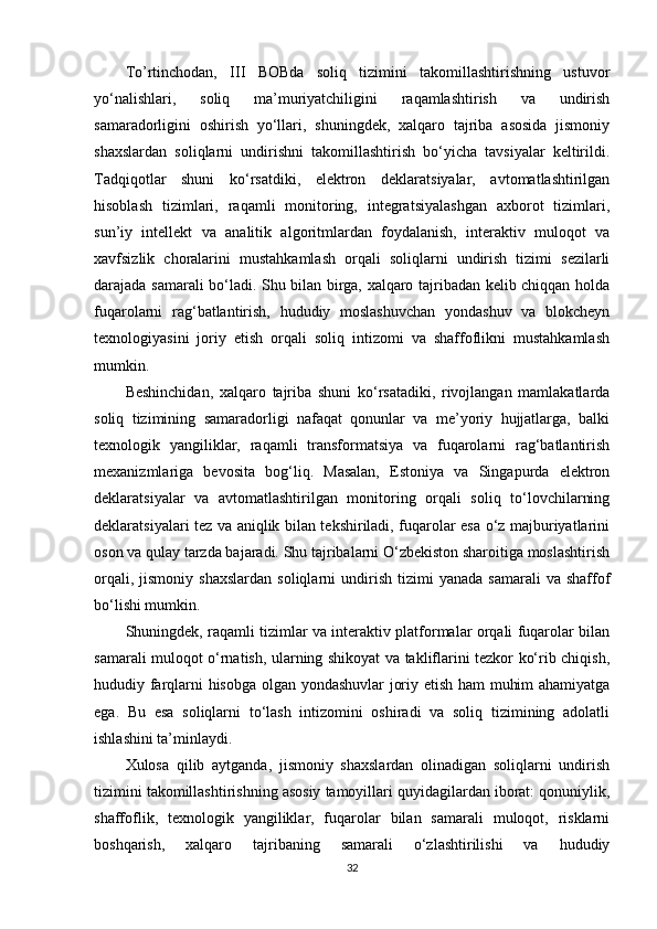 To’rtinchodan,   III   BOBda   soliq   tizimini   takomillashtirishning   ustuvor
yo‘nalishlari,   soliq   ma’muriyatchiligini   raqamlashtirish   va   undirish
samaradorligini   oshirish   yo‘llari,   shuningdek,   xalqaro   tajriba   asosida   jismoniy
shaxslardan   soliqlarni   undirishni   takomillashtirish   bo‘yicha   tavsiyalar   keltirildi.
Tadqiqotlar   shuni   ko‘rsatdiki,   elektron   deklaratsiyalar,   avtomatlashtirilgan
hisoblash   tizimlari,   raqamli   monitoring,   integratsiyalashgan   axborot   tizimlari,
sun’iy   intellekt   va   analitik   algoritmlardan   foydalanish,   interaktiv   muloqot   va
xavfsizlik   choralarini   mustahkamlash   orqali   soliqlarni   undirish   tizimi   sezilarli
darajada samarali bo‘ladi. Shu bilan birga, xalqaro tajribadan kelib chiqqan holda
fuqarolarni   rag‘batlantirish,   hududiy   moslashuvchan   yondashuv   va   blokcheyn
texnologiyasini   joriy   etish   orqali   soliq   intizomi   va   shaffoflikni   mustahkamlash
mumkin.
Beshinchidan,   xalqaro   tajriba   shuni   ko‘rsatadiki,   rivojlangan   mamlakatlarda
soliq   tizimining   samaradorligi   nafaqat   qonunlar   va   me’yoriy   hujjatlarga,   balki
texnologik   yangiliklar,   raqamli   transformatsiya   va   fuqarolarni   rag‘batlantirish
mexanizmlariga   bevosita   bog‘liq.   Masalan,   Estoniya   va   Singapurda   elektron
deklaratsiyalar   va   avtomatlashtirilgan   monitoring   orqali   soliq   to‘lovchilarning
deklaratsiyalari tez va aniqlik bilan tekshiriladi, fuqarolar esa o‘z majburiyatlarini
oson va qulay tarzda bajaradi. Shu tajribalarni O‘zbekiston sharoitiga moslashtirish
orqali,  jismoniy   shaxslardan   soliqlarni  undirish  tizimi  yanada   samarali   va  shaffof
bo‘lishi mumkin.
Shuningdek, raqamli tizimlar va interaktiv platformalar orqali fuqarolar bilan
samarali muloqot o‘rnatish, ularning shikoyat va takliflarini tezkor ko‘rib chiqish,
hududiy farqlarni hisobga olgan yondashuvlar  joriy etish ham muhim ahamiyatga
ega.   Bu   esa   soliqlarni   to‘lash   intizomini   oshiradi   va   soliq   tizimining   adolatli
ishlashini ta’minlaydi.
Xulosa   qilib   aytganda,   jismoniy   shaxslardan   olinadigan   soliqlarni   undirish
tizimini takomillashtirishning asosiy tamoyillari quyidagilardan iborat: qonuniylik,
shaffoflik,   texnologik   yangiliklar,   fuqarolar   bilan   samarali   muloqot,   risklarni
boshqarish,   xalqaro   tajribaning   samarali   o‘zlashtirilishi   va   hududiy
32 