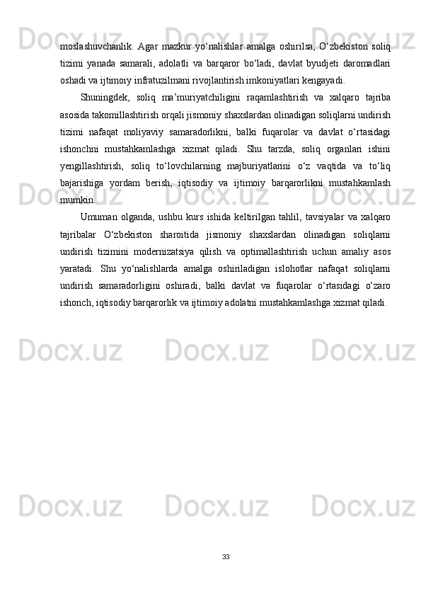 moslashuvchanlik.   Agar   mazkur   yo‘nalishlar   amalga   oshirilsa,   O‘zbekiston   soliq
tizimi   yanada   samarali,   adolatli   va   barqaror   bo‘ladi,   davlat   byudjeti   daromadlari
oshadi va ijtimoiy infratuzilmani rivojlantirish imkoniyatlari kengayadi.
Shuningdek,   soliq   ma’muriyatchiligini   raqamlashtirish   va   xalqaro   tajriba
asosida takomillashtirish orqali jismoniy shaxslardan olinadigan soliqlarni undirish
tizimi   nafaqat   moliyaviy   samaradorlikni,   balki   fuqarolar   va   davlat   o‘rtasidagi
ishonchni   mustahkamlashga   xizmat   qiladi.   Shu   tarzda,   soliq   organlari   ishini
yengillashtirish,   soliq   to‘lovchilarning   majburiyatlarini   o‘z   vaqtida   va   to‘liq
bajarishiga   yordam   berish,   iqtisodiy   va   ijtimoiy   barqarorlikni   mustahkamlash
mumkin.
Umuman   olganda,   ushbu   kurs   ishida   keltirilgan   tahlil,   tavsiyalar   va   xalqaro
tajribalar   O‘zbekiston   sharoitida   jismoniy   shaxslardan   olinadigan   soliqlarni
undirish   tizimini   modernizatsiya   qilish   va   optimallashtirish   uchun   amaliy   asos
yaratadi.   Shu   yo‘nalishlarda   amalga   oshiriladigan   islohotlar   nafaqat   soliqlarni
undirish   samaradorligini   oshiradi,   balki   davlat   va   fuqarolar   o‘rtasidagi   o‘zaro
ishonch, iqtisodiy barqarorlik va ijtimoiy adolatni mustahkamlashga xizmat qiladi.
33 