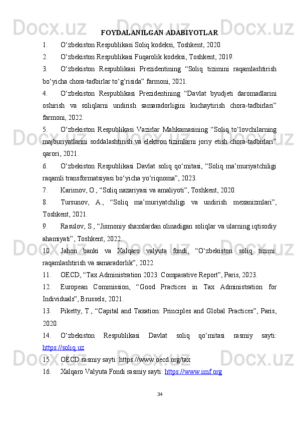 FOYDALANILGAN ADABIYOTLAR
1. O‘zbekiston Respublik asi Soliq kodeksi, Toshkent, 2020.
2. O‘zbekiston Respublikasi Fuqarolik kodeksi, Toshkent, 2019.
3. O‘zbekiston   Respublikasi   Prezidentining   “Soliq   tizimini   raqamlashtirish
bo‘yicha chora-tadbirlar to‘g‘risida” farmoni, 2021.
4. O‘zbekiston   Respublikasi   Prezidentining   “Davlat   byudjeti   daromadlarini
oshirish   va   soliqlarni   undirish   samaradorligini   kuchaytirish   chora-tadbirlari”
farmoni, 2022.
5. O‘zbekiston   Respublikasi   Vazirlar   Mahkamasining   “Soliq   to‘lovchilarning
majburiyatlarini soddalashtirish va elektron tizimlarni  joriy etish chora-tadbirlari”
qarori, 2021.
6. O‘zbekiston   Respublikasi   Davlat   soliq   qo‘mitasi,   “Soliq   ma’muriyatchiligi
raqamli transformatsiyasi bo‘yicha yo‘riqnoma”, 2023.
7. Karimov, O., “Soliq nazariyasi va amaliyoti”, Toshkent, 2020.
8. Tursunov,   A.,   “Soliq   ma’muriyatchiligi   va   undirish   mexanizmlari”,
Toshkent, 2021.
9. Rasulov, S., “Jismoniy shaxslardan olinadigan soliqlar va ularning iqtisodiy
ahamiyati”, Toshkent, 2022.
10. Jahon   banki   va   Xalqaro   valyuta   fondi,   “O‘zbekiston   soliq   tizimi:
raqamlashtirish va samaradorlik”, 2022.
11. OECD, “Tax Administration 2023: Comparative Report”, Paris, 2023.
12. European   Commission,   “Good   Practices   in   Tax   Administration   for
Individuals”, Brussels, 2021.
13. Piketty,   T.,   “Capital   and   Taxation:   Principles   and   Global   Practices”,   Paris,
2020.
14. O‘zbekiston   Respublikasi   Davlat   soliq   qo‘mitasi   rasmiy   sayti:
https://soliq.uz
15. OECD rasmiy sayti: https://www.oecd.org/tax
16. Xalqaro Valyuta Fondi rasmiy sayti:  https://www.imf.org
34 
