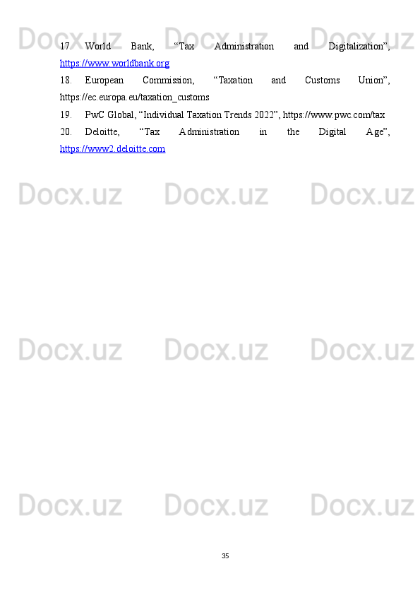 17. World   Bank,   “Tax   Administration   and   Digitalization”,
https://www.worldbank.org
18. European   Commission,   “Taxation   and   Customs   Union”,
https://ec.europa.eu/taxation_customs
19. PwC Global, “Individual Taxation Trends 2022”, https://www.pwc.com/tax
20. Deloitte,   “Tax   Administration   in   the   Digital   Age”,
https://www2.deloitte.com
35 