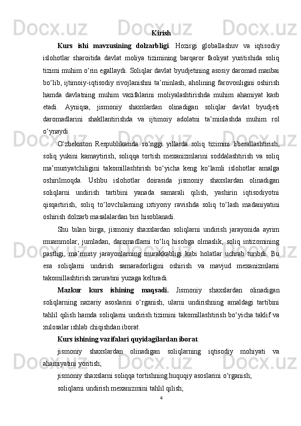 Kirish
Kurs   ishi   mavzusining   dolzarbligi .   Hozirgi   globallashuv   va   iqtisodiy
islohotlar   sharoitida   davlat   moliya   tizimining   barqaror   faoliyat   yuritishida   soliq
tizimi muhim o‘rin egallaydi. Soliqlar davlat byudjetining asosiy daromad manbai
bo‘lib, ijtimoiy-iqtisodiy rivojlanishni  ta’minlash, aholining farovonligini oshirish
hamda   davlatning   muhim   vazifalarini   moliyalashtirishda   muhim   ahamiyat   kasb
etadi.   Ayniqsa,   jismoniy   shaxslardan   olinadigan   soliqlar   davlat   byudjeti
daromadlarini   shakllantirishda   va   ijtimoiy   adolatni   ta’minlashda   muhim   rol
o‘ynaydi.
O‘zbekiston   Respublikasida   so‘nggi   yillarda   soliq   tizimini   liberallashtirish,
soliq   yukini   kamaytirish,   soliqqa   tortish   mexanizmlarini   soddalashtirish   va   soliq
ma’muriyatchiligini   takomillashtirish   bo‘yicha   keng   ko‘lamli   islohotlar   amalga
oshirilmoqda.   Ushbu   islohotlar   doirasida   jismoniy   shaxslardan   olinadigan
soliqlarni   undirish   tartibini   yanada   samarali   qilish,   yashirin   iqtisodiyotni
qisqartirish,   soliq   to‘lovchilarning   ixtiyoriy   ravishda   soliq   to‘lash   madaniyatini
oshirish dolzarb masalalardan biri hisoblanadi.
Shu   bilan   birga,   jismoniy   shaxslardan   soliqlarni   undirish   jarayonida   ayrim
muammolar,   jumladan,   daromadlarni   to‘liq   hisobga   olmaslik,   soliq   intizomining
pastligi,   ma’muriy   jarayonlarning   murakkabligi   kabi   holatlar   uchrab   turibdi.   Bu
esa   soliqlarni   undirish   samaradorligini   oshirish   va   mavjud   mexanizmlarni
takomillashtirish zaruratini yuzaga keltiradi.
Mazkur   kurs   ishining   maqsadi.   Jismoniy   shaxslardan   olinadigan
soliqlarning   nazariy   asoslarini   o‘rganish,   ularni   undirishning   amaldagi   tartibini
tahlil qilish hamda soliqlarni undirish tizimini takomillashtirish bo‘yicha taklif va
xulosalar ishlab chiqishdan iborat.
Kurs ishining  vazifalari  quyidagilardan iborat :
jismoniy   shaxslardan   olinadigan   soliqlarning   iqtisodiy   mohiyati   va
ahamiyatini yoritish;
jismoniy shaxslarni soliqqa tortishning huquqiy asoslarini o‘rganish;
soliqlarni undirish mexanizmini tahlil qilish;
4 
