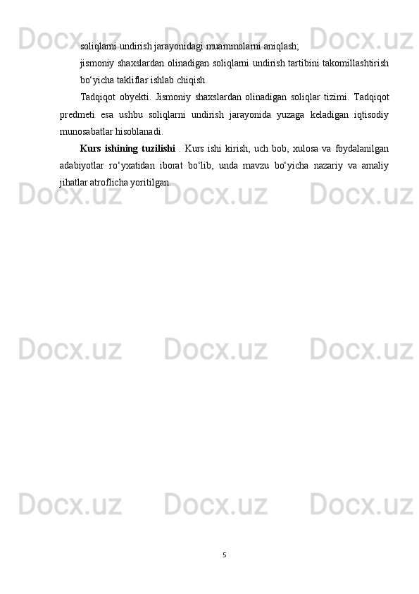 soliqlarni undirish jarayonidagi muammolarni aniqlash;
jismoniy shaxslardan olinadigan soliqlarni undirish tartibini takomillashtirish
bo‘yicha takliflar ishlab chiqish.
Tadqiqot   obyekti.   Jismoniy   shaxslardan   olinadigan   soliqlar   tizimi.   Tadqiqot
predmeti   esa   ushbu   soliqlarni   undirish   jarayonida   yuzaga   keladigan   iqtisodiy
munosabatlar hisoblanadi.
Kurs   ishining   tuzilishi   .   Kurs   ishi   kirish,   uch   bob,   xulosa   va   foydalanilgan
adabiyotlar   ro‘yxatidan   iborat   bo‘lib,   unda   mavzu   bo‘yicha   nazariy   va   amaliy
jihatlar atroflicha yoritilgan. 
5 