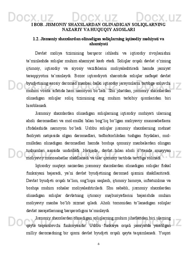 I BOB. JISMONIY SHAXSLARDAN OLINADIGAN SOLIQLARNING
NAZARIY VA HUQUQIY ASOSLARI
1.2. Jismoniy shaxslardan olinadigan soliqlarning iqtisodiy mohiyati va
ahamiyati
Davlat   moliya   tizimining   barqaror   ishlashi   va   iqtisodiy   rivojlanishni
ta’minlashda   soliqlar   muhim   ahamiyat   kasb   etadi.   Soliqlar   orqali   davlat   o‘zining
ijtimoiy,   iqtisodiy   va   siyosiy   vazifalarini   moliyalashtiradi   hamda   jamiyat
taraqqiyotini   ta’minlaydi.   Bozor   iqtisodiyoti   sharoitida   soliqlar   nafaqat   davlat
byudjetining asosiy daromad manbai, balki iqtisodiy jarayonlarni tartibga soluvchi
muhim   vosita   sifatida   ham   namoyon   bo‘ladi.   Shu   jihatdan,   jismoniy   shaxslardan
olinadigan   soliqlar   soliq   tizimining   eng   muhim   tarkibiy   qismlaridan   biri
hisoblanadi.
Jismoniy   shaxslardan   olinadigan   soliqlarning   iqtisodiy   mohiyati   ularning
aholi   daromadlari   va   mol-mulki   bilan   bog‘liq   bo‘lgan   moliyaviy   munosabatlarni
ifodalashida   namoyon   bo‘ladi.   Ushbu   soliqlar   jismoniy   shaxslarning   mehnat
faoliyati   natijasida   olgan   daromadlari,   tadbirkorlikdan   tushgan   foydalari,   mol-
mulkdan   olinadigan   daromadlari   hamda   boshqa   qonuniy   manbalardan   olingan
tushumlari   asosida   undiriladi.   Natijada,   davlat   bilan   aholi   o‘rtasida   muayyan
moliyaviy munosabatlar shakllanadi va ular qonuniy tartibda tartibga solinadi.
Iqtisodiy   nuqtayi   nazardan   jismoniy   shaxslardan   olinadigan   soliqlar   fiskal
funksiyani   bajaradi,   ya’ni   davlat   byudjetining   daromad   qismini   shakllantiradi.
Davlat   byudjeti   orqali   ta’lim,   sog‘liqni   saqlash,   ijtimoiy   himoya,   infratuzilma   va
boshqa   muhim   sohalar   moliyalashtiriladi.   Shu   sababli,   jismoniy   shaxslardan
olinadigan   soliqlar   davlatning   ijtimoiy   majburiyatlarini   bajarishda   muhim
moliyaviy   manba   bo‘lib   xizmat   qiladi.   Aholi   tomonidan   to‘lanadigan   soliqlar
davlat xarajatlarining barqarorligini ta’minlaydi.
Jismoniy shaxslardan olinadigan soliqlarning muhim jihatlaridan biri ularning
qayta   taqsimlovchi   funksiyasidir.   Ushbu   funksiya   orqali   jamiyatda   yaratilgan
milliy   daromadning   bir   qismi   davlat   byudjeti   orqali   qayta   taqsimlanadi.   Yuqori
6 