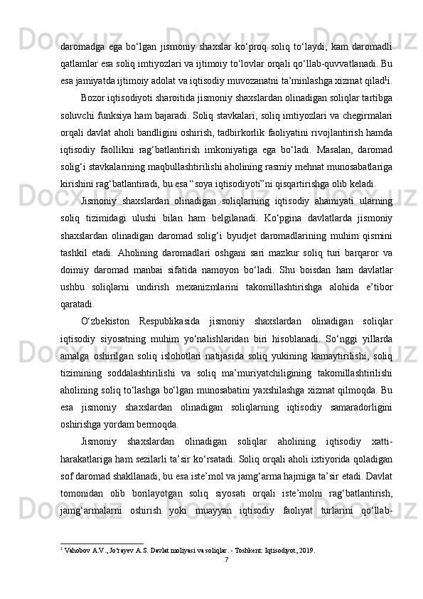 daromadga   ega   bo‘lgan   jismoniy   shaxslar   ko‘proq   soliq   to‘laydi,   kam   daromadli
qatlamlar esa soliq imtiyozlari va ijtimoiy to‘lovlar orqali qo‘llab-quvvatlanadi. Bu
esa jamiyatda ijtimoiy adolat va iqtisodiy muvozanatni ta’minlashga xizmat qilad 1
i.
Bozor iqtisodiyoti sharoitida jismoniy shaxslardan olinadigan soliqlar tartibga
soluvchi funksiya ham bajaradi. Soliq stavkalari, soliq imtiyozlari va chegirmalari
orqali davlat aholi bandligini oshirish, tadbirkorlik faoliyatini rivojlantirish hamda
iqtisodiy   faollikni   rag‘batlantirish   imkoniyatiga   ega   bo‘ladi.   Masalan,   daromad
solig‘i stavkalarining maqbullashtirilishi aholining rasmiy mehnat munosabatlariga
kirishini rag‘batlantiradi, bu esa “soya iqtisodiyoti”ni qisqartirishga olib keladi.
Jismoniy   shaxslardan   olinadigan   soliqlarning   iqtisodiy   ahamiyati   ularning
soliq   tizimidagi   ulushi   bilan   ham   belgilanadi.   Ko‘pgina   davlatlarda   jismoniy
shaxslardan   olinadigan   daromad   solig‘i   byudjet   daromadlarining   muhim   qismini
tashkil   etadi.   Aholining   daromadlari   oshgani   sari   mazkur   soliq   turi   barqaror   va
doimiy   daromad   manbai   sifatida   namoyon   bo‘ladi.   Shu   boisdan   ham   davlatlar
ushbu   soliqlarni   undirish   mexanizmlarini   takomillashtirishga   alohida   e’tibor
qaratadi.
O‘zbekiston   Respublikasida   jismoniy   shaxslardan   olinadigan   soliqlar
iqtisodiy   siyosatning   muhim   yo‘nalishlaridan   biri   hisoblanadi.   So‘nggi   yillarda
amalga   oshirilgan   soliq   islohotlari   natijasida   soliq   yukining   kamaytirilishi,   soliq
tizimining   soddalashtirilishi   va   soliq   ma’muriyatchiligining   takomillashtirilishi
aholining soliq to‘lashga bo‘lgan munosabatini yaxshilashga xizmat qilmoqda. Bu
esa   jismoniy   shaxslardan   olinadigan   soliqlarning   iqtisodiy   samaradorligini
oshirishga yordam bermoqda.
Jismoniy   shaxslardan   olinadigan   soliqlar   aholining   iqtisodiy   xatti-
harakatlariga ham sezilarli ta’sir ko‘rsatadi. Soliq orqali aholi ixtiyorida qoladigan
sof daromad shakllanadi, bu esa iste’mol va jamg‘arma hajmiga ta’sir etadi. Davlat
tomonidan   olib   borilayotgan   soliq   siyosati   orqali   iste’molni   rag‘batlantirish,
jamg‘armalarni   oshirish   yoki   muayyan   iqtisodiy   faoliyat   turlarini   qo‘llab-
1
 Vahobov A.V., Jo‘rayev A.S.  Davlat moliyasi va soliqlar . - Toshkent: Iqtisodiyot, 2019.
7 