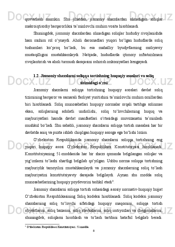 quvvatlash   mumkin.   Shu   jihatdan,   jismoniy   shaxslardan   olinadigan   soliqlar
makroiqtisodiy barqarorlikni ta’minlovchi muhim vosita hisoblanadi.
Shuningdek,   jismoniy   shaxslardan   olinadigan   soliqlar   hududiy   rivojlanishda
ham   muhim   rol   o‘ynaydi.   Aholi   daromadlari   yuqori   bo‘lgan   hududlarda   soliq
tushumlari   ko‘proq   bo‘ladi,   bu   esa   mahalliy   byudjetlarning   moliyaviy
mustaqilligini   mustahkamlaydi.   Natijada,   hududlarda   ijtimoiy   infratuzilmani
rivojlantirish va aholi turmush darajasini oshirish imkoniyatlari kengayadi.
1.2.  Jismoniy shaxslarni soliqqa tortishning huquqiy asoslari va soliq
tizimidagi o‘rni
Jismoniy   shaxslarni   soliqqa   tortishning   huquqiy   asoslari   davlat   soliq
tizimining barqaror va samarali faoliyat yuritishini ta’minlovchi muhim omillardan
biri   hisoblanadi.   Soliq   munosabatlari   huquqiy   normalar   orqali   tartibga   solinmas
ekan,   soliqlarning   adolatli   undirilishi,   soliq   to‘lovchilarning   huquq   va
majburiyatlari   hamda   davlat   manfaatlari   o‘rtasidagi   muvozanatni   ta’minlash
mushkul bo‘ladi. Shu sababli, jismoniy shaxslarni  soliqqa tortish masalasi  har bir
davlatda aniq va puxta ishlab chiqilgan huquqiy asosga ega bo‘lishi lozim.
O‘zbekiston   Respublikasida   jismoniy   shaxslarni   soliqqa   tortishning   eng
yuqori   huquqiy   asosi   O‘zbekiston   Respublikasi   Konstitutsiyasi   hisoblanadi.
Konstitutsiyaning   51-moddasida   har   bir   shaxs   qonunda   belgilangan   soliqlar   va
yig‘imlarni   to‘lashi   shartligi   belgilab   qo‘yilgan.   Ushbu   norma   soliqqa   tortishning
majburiylik   tamoyilini   mustahkamlaydi   va   jismoniy   shaxslarning   soliq   to‘lash
majburiyatini   konstitutsiyaviy   darajada   belgilaydi.   Aynan   shu   modda   soliq
munosabatlarining huquqiy poydevorini tashkil etadi 2
.
Jismoniy shaxslarni soliqqa tortish sohasidagi asosiy normativ-huquqiy hujjat
O‘zbekiston   Respublikasining   Soliq   kodeksi   hisoblanadi.   Soliq   kodeksi   jismoniy
shaxslarning   soliq   to‘lovchi   sifatidagi   huquqiy   maqomini,   soliqqa   tortish
obyektlarini, soliq bazasini, soliq stavkalarini, soliq imtiyozlari va chegirmalarini,
shuningdek,   soliqlarni   hisoblash   va   to‘lash   tartibini   batafsil   belgilab   beradi.
2
 O‘zbekiston Respublikasi Konstitutsiyasi. 51-modda.
8 