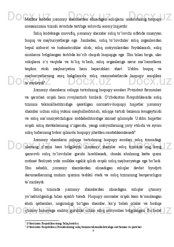 Mazkur   kodeks   jismoniy   shaxslardan   olinadigan   soliqlarni   undirishning   huquqiy
mexanizmini tizimli ravishda tartibga soluvchi asosiy hujjatdir.
Soliq kodeksiga muvofiq, jismoniy shaxslar soliq to‘lovchi sifatida muayyan
huquq   va   majburiyatlarga   ega.   Jumladan,   soliq   to‘lovchilar   soliq   organlaridan
bepul   axborot   va   tushuntirishlar   olish,   soliq   imtiyozlaridan   foydalanish,   soliq
nizolarini   belgilangan   tartibda   ko‘rib   chiqish   huquqiga   ega.   Shu   bilan   birga,   ular
soliqlarni   o‘z   vaqtida   va   to‘liq   to‘lash,   soliq   organlariga   zarur   ma’lumotlarni
taqdim   etish   majburiyatini   ham   bajarishlari   shart.   Ushbu   huquq   va
majburiyatlarning   aniq   belgilanishi   soliq   munosabatlarida   huquqiy   aniqlikni
ta’minlaydi 3
.
Jismoniy shaxslarni soliqqa tortishning huquqiy asoslari Prezident farmonlari
va   qarorlari   orqali   ham   rivojlantirib   boriladi.   O‘zbekiston   Respublikasida   soliq
tizimini   takomillashtirishga   qaratilgan   normativ-huquqiy   hujjatlar   jismoniy
shaxslar uchun soliq yukini maqbullashtirish, soliqqa tortish bazasini kengaytirish
va   soliq   ma’muriyatchiligini   soddalashtirishga   xizmat   qilmoqda.   Ushbu   hujjatlar
orqali  soliq   stavkalarining  o‘zgarishi,   yangi   imtiyozlarning  joriy  etilishi   va  ayrim
soliq turlarining bekor qilinishi huquqiy jihatdan mustahkamlanadi 4
.
Jismoniy   shaxslarni   soliqqa   tortishning   huquqiy   asoslari   soliq   tizimidagi
ularning   o‘rnini   ham   belgilaydi.   Jismoniy   shaxslar   soliq   tizimida   eng   keng
qamrovli   soliq   to‘lovchilar   guruhi   hisoblanadi,   chunki   aholining   katta   qismi
mehnat faoliyati yoki mulkka egalik qilish orqali soliq majburiyatiga ega bo‘ladi.
Shu   sababli,   jismoniy   shaxslardan   olinadigan   soliqlar   davlat   byudjeti
daromadlarining   muhim   qismini   tashkil   etadi   va   soliq   tizimining   barqarorligini
ta’minlaydi.
Soliq   tizimida   jismoniy   shaxslardan   olinadigan   soliqlar   ijtimoiy
yo‘naltirilganligi   bilan   ajralib   turadi.   Huquqiy   normalar   orqali   kam   ta’minlangan
aholi   qatlamlari,   nogironligi   bo‘lgan   shaxslar,   ko‘p   bolali   oilalar   va   boshqa
ijtimoiy  himoyaga  muhtoj  guruhlar  uchun   soliq  imtiyozlari  belgilangan.   Bu  holat
3
 O‘zbekiston Respublikasining Soliq kodeksi.
4
 O‘zbekiston Respublikasi Prezidentining soliq tizimini takomillashtirishga oid farmon va qarorlari
9 