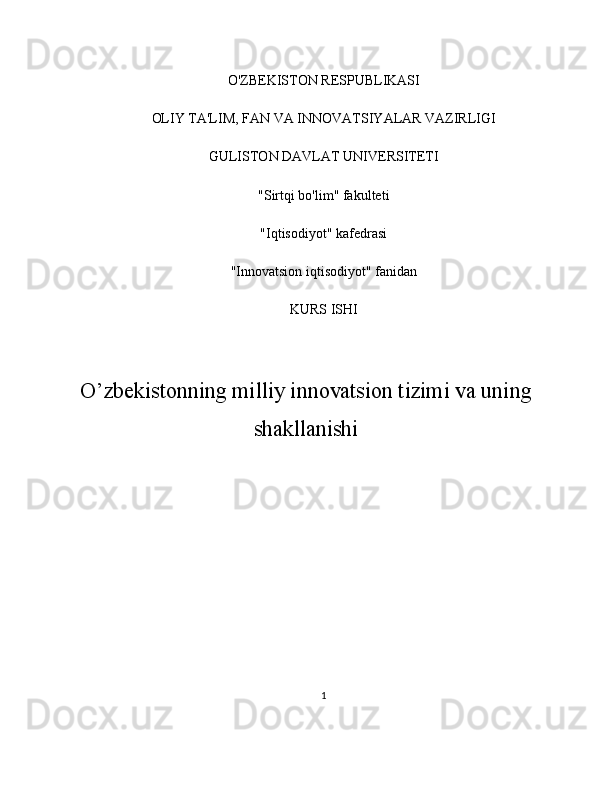 O'ZBEKISTON RESPUBLIKASI
OLIY TA'LIM, FAN VA INNOVATSIYALAR VAZIRLIGI
GULISTON DAVLAT UNIVERSITETI
"Sirtqi bo'lim" fakulteti
"Iqtisodiyot" kafedrasi
"Innovatsion iqtisodiyot" fanidan
KURS ISHI
O’zbekistonning milliy innovatsion tizimi va uning
shakllanishi
1 