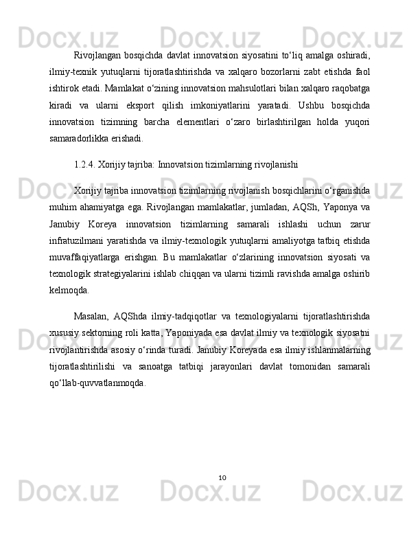 Rivojlangan  bosqichda  davlat   innovatsion  siyosatini   to‘liq  amalga  oshiradi,
ilmiy-texnik   yutuqlarni   tijoratlashtirishda   va   xalqaro   bozorlarni   zabt   etishda   faol
ishtirok etadi. Mamlakat o‘zining innovatsion mahsulotlari bilan xalqaro raqobatga
kiradi   va   ularni   eksport   qilish   imkoniyatlarini   yaratadi.   Ushbu   bosqichda
innovatsion   tizimning   barcha   elementlari   o‘zaro   birlashtirilgan   holda   yuqori
samaradorlikka erishadi.
1.2.4. Xorijiy tajriba: Innovatsion tizimlarning rivojlanishi
Xorijiy tajriba innovatsion tizimlarning rivojlanish bosqichlarini o‘rganishda
muhim   ahamiyatga   ega.   Rivojlangan   mamlakatlar,   jumladan,   AQSh,   Yaponya   va
Janubiy   Koreya   innovatsion   tizimlarning   samarali   ishlashi   uchun   zarur
infratuzilmani yaratishda va ilmiy-texnologik yutuqlarni amaliyotga tatbiq etishda
muvaffaqiyatlarga   erishgan.   Bu   mamlakatlar   o‘zlarining   innovatsion   siyosati   va
texnologik strategiyalarini ishlab chiqqan va ularni tizimli ravishda amalga oshirib
kelmoqda.
Masalan,   AQShda   ilmiy-tadqiqotlar   va   texnologiyalarni   tijoratlashtirishda
xususiy sektorning roli katta, Yaponiyada esa davlat ilmiy va texnologik siyosatni
rivojlantirishda asosiy o‘rinda turadi. Janubiy Koreyada esa ilmiy ishlanmalarning
tijoratlashtirilishi   va   sanoatga   tatbiqi   jarayonlari   davlat   tomonidan   samarali
qo‘llab-quvvatlanmoqda.
10 