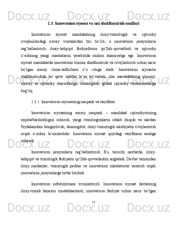 1.3. Innovatsion siyosat va uni shakllantirish omillari
Innovatsion   siyosat   mamlakatning   ilmiy-texnologik   va   iqtisodiy
rivojlanishidagi   asosiy   vositalardan   biri   bo‘lib,   u   innovatsion   jarayonlarni
rag‘batlantirish,   ilmiy-tadqiqot   faoliyatlarini   qo‘llab-quvvatlash   va   iqtisodiy
o‘sishning   yangi   manbalarini   yaratishda   muhim   ahamiyatga   ega.   Innovatsion
siyosat mamlakatda innovatsion tizimni shakllantirish va rivojlantirish uchun zarur
bo‘lgan   asosiy   chora-tadbirlarni   o‘z   ichiga   oladi.   Innovatsion   siyosatni
shakllantirishda   bir   qator   omillar   ta’sir   ko‘rsatadi,   ular   mamlakatning   ijtimoiy,
siyosiy   va   iqtisodiy   sharoitlariga,   shuningdek,   global   iqtisodiy   tendensiyalarga
bog‘liq.
1.3.1. Innovatsion siyosatning maqsadi va vazifalari
Innovatsion   siyosatning   asosiy   maqsadi   –   mamlakat   iqtisodiyotining
raqobatbardoshligini   oshirish,   yangi   texnologiyalarni   ishlab   chiqish   va   ulardan
foydalanishni kengaytirish, shuningdek, ilmiy-texnologik salohiyatni rivojlantirish
orqali   o‘sishni   ta’minlashdir.   Innovatsion   siyosat   quyidagi   vazifalarni   amalga
oshiradi:
Innovatsion   jarayonlarni   rag‘batlantirish:   Bu,   birinchi   navbatda,   ilmiy-
tadqiqot va texnologik faoliyatni qo‘llab-quvvatlashni anglatadi. Davlat tomonidan
ilmiy   markazlar,   texnologik   parklar   va   innovatsion   inkubatorlar   yaratish   orqali
innovatsion jarayonlarga turtki beriladi.
Innovatsion   infratuzilmani   rivojlantirish:   Innovatsion   siyosat   davlatning
ilmiy-texnik   bazasini   mustahkamlash,   innovatsion   faoliyat   uchun   zarur   bo‘lgan
11 