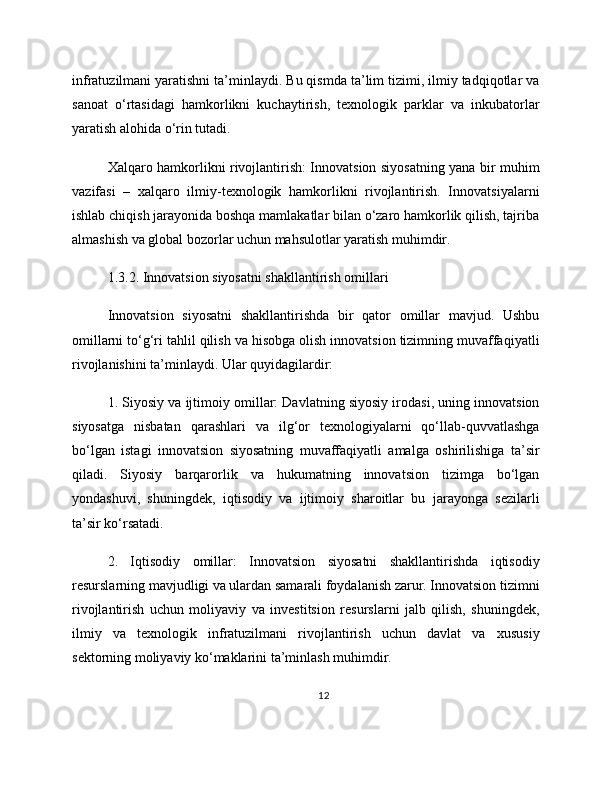 infratuzilmani yaratishni ta’minlaydi. Bu qismda ta’lim tizimi, ilmiy tadqiqotlar va
sanoat   o‘rtasidagi   hamkorlikni   kuchaytirish,   texnologik   parklar   va   inkubatorlar
yaratish alohida o‘rin tutadi.
Xalqaro hamkorlikni rivojlantirish: Innovatsion siyosatning yana bir muhim
vazifasi   –   xalqaro   ilmiy-texnologik   hamkorlikni   rivojlantirish.   Innovatsiyalarni
ishlab chiqish jarayonida boshqa mamlakatlar bilan o‘zaro hamkorlik qilish, tajriba
almashish va global bozorlar uchun mahsulotlar yaratish muhimdir.
1.3.2. Innovatsion siyosatni shakllantirish omillari
Innovatsion   siyosatni   shakllantirishda   bir   qator   omillar   mavjud.   Ushbu
omillarni to‘g‘ri tahlil qilish va hisobga olish innovatsion tizimning muvaffaqiyatli
rivojlanishini ta’minlaydi. Ular quyidagilardir:
1. Siyosiy va ijtimoiy omillar: Davlatning siyosiy irodasi, uning innovatsion
siyosatga   nisbatan   qarashlari   va   ilg‘or   texnologiyalarni   qo‘llab-quvvatlashga
bo‘lgan   istagi   innovatsion   siyosatning   muvaffaqiyatli   amalga   oshirilishiga   ta’sir
qiladi.   Siyosiy   barqarorlik   va   hukumatning   innovatsion   tizimga   bo‘lgan
yondashuvi,   shuningdek,   iqtisodiy   va   ijtimoiy   sharoitlar   bu   jarayonga   sezilarli
ta’sir ko‘rsatadi.
2.   Iqtisodiy   omillar:   Innovatsion   siyosatni   shakllantirishda   iqtisodiy
resurslarning mavjudligi va ulardan samarali foydalanish zarur. Innovatsion tizimni
rivojlantirish   uchun   moliyaviy   va   investitsion   resurslarni   jalb   qilish,   shuningdek,
ilmiy   va   texnologik   infratuzilmani   rivojlantirish   uchun   davlat   va   xususiy
sektorning moliyaviy ko‘maklarini ta’minlash muhimdir.
12 
