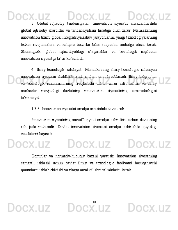 3.   Global   iqtisodiy   tendensiyalar:   Innovatsion   siyosatni   shakllantirishda
global   iqtisodiy   sharoitlar   va   tendensiyalarni   hisobga   olish   zarur.   Mamlakatning
innovatsion tizimi global integratsiyalashuv jarayonlarini, yangi texnologiyalarning
tezkor   rivojlanishini   va   xalqaro   bozorlar   bilan   raqobatni   inobatga   olishi   kerak.
Shuningdek,   global   iqtisodiyotdagi   o‘zgarishlar   va   texnologik   inqiloblar
innovatsion siyosatga ta’sir ko‘rsatadi.
4.   Ilmiy-texnologik   salohiyat:   Mamlakatning   ilmiy-texnologik   salohiyati
innovatsion   siyosatni   shakllantirishda   muhim   omil   hisoblanadi.   Ilmiy   tadqiqotlar
va   texnologik   ishlanmalarning   rivojlanishi   uchun   zarur   infratuzilma   va   ilmiy
markazlar   mavjudligi   davlatning   innovatsion   siyosatining   samaradorligini
ta’minlaydi.
1.3.3. Innovatsion siyosatni amalga oshirishda davlat roli
Innovatsion   siyosatning   muvaffaqiyatli   amalga  oshirilishi   uchun   davlatning
roli   juda   muhimdir.   Davlat   innovatsion   siyosatni   amalga   oshirishda   quyidagi
vazifalarni bajaradi:
Qonunlar   va   normativ-huquqiy   bazani   yaratish:   Innovatsion   siyosatning
samarali   ishlashi   uchun   davlat   ilmiy   va   texnologik   faoliyatni   boshqaruvchi
qonunlarni ishlab chiqishi va ularga amal qilishni ta’minlashi kerak.
13 