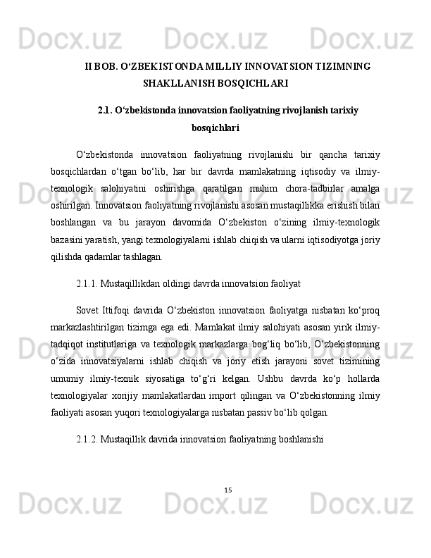 II BOB. O‘ZBEKISTONDA MILLIY INNOVATSION TIZIMNING
SHAKLLANISH BOSQICHLARI
2.1. O‘zbekistonda innovatsion faoliyatning rivojlanish tarixiy
bosqichlari
O‘zbekistonda   innovatsion   faoliyatning   rivojlanishi   bir   qancha   tarixiy
bosqichlardan   o‘tgan   bo‘lib,   har   bir   davrda   mamlakatning   iqtisodiy   va   ilmiy-
texnologik   salohiyatini   oshirishga   qaratilgan   muhim   chora-tadbirlar   amalga
oshirilgan. Innovatsion faoliyatning rivojlanishi asosan mustaqillikka erishish bilan
boshlangan   va   bu   jarayon   davomida   O‘zbekiston   o‘zining   ilmiy-texnologik
bazasini yaratish, yangi texnologiyalarni ishlab chiqish va ularni iqtisodiyotga joriy
qilishda qadamlar tashlagan.
2.1.1. Mustaqillikdan oldingi davrda innovatsion faoliyat
Sovet   Ittifoqi   davrida   O‘zbekiston   innovatsion   faoliyatga   nisbatan   ko‘proq
markazlashtirilgan tizimga ega edi. Mamlakat  ilmiy salohiyati asosan yirik ilmiy-
tadqiqot   institutlariga   va   texnologik   markazlarga   bog‘liq   bo‘lib,   O‘zbekistonning
o‘zida   innovatsiyalarni   ishlab   chiqish   va   joriy   etish   jarayoni   sovet   tizimining
umumiy   ilmiy-texnik   siyosatiga   to‘g‘ri   kelgan.   Ushbu   davrda   ko‘p   hollarda
texnologiyalar   xorijiy   mamlakatlardan   import   qilingan   va   O‘zbekistonning   ilmiy
faoliyati asosan yuqori texnologiyalarga nisbatan passiv bo‘lib qolgan.
2.1.2. Mustaqillik davrida innovatsion faoliyatning boshlanishi
15 