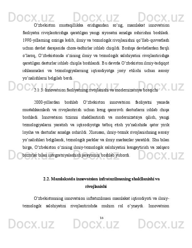 O‘zbekiston   mustaqillikka   erishgandan   so‘ng,   mamlakat   innovatsion
faoliyatni   rivojlantirishga   qaratilgan   yangi   siyosatni   amalga   oshirishni   boshladi.
1990-yillarning oxiriga kelib, ilmiy va texnologik rivojlanishni qo‘llab-quvvatlash
uchun davlat  darajasida chora-tadbirlar  ishlab chiqildi. Boshqa davlatlardan farqli
o‘laroq,   O‘zbekistonda   o‘zining   ilmiy   va   texnologik   salohiyatini   rivojlantirishga
qaratilgan dasturlar ishlab chiqila boshlandi. Bu davrda O‘zbekiston ilmiy-tadqiqot
ishlanmalari   va   texnologiyalarning   iqtisodiyotga   joriy   etilishi   uchun   asosiy
yo‘nalishlarni belgilab berdi.
2.1.3. Innovatsion faoliyatning rivojlanishi va modernizatsiya bosqichi
2000-yillardan   boshlab   O‘zbekiston   innovatsion   faoliyatni   yanada
mustahkamlash   va   rivojlantirish   uchun   keng   qamrovli   dasturlarni   ishlab   chiqa
boshladi.   Innovatsion   tizimni   shakllantirish   va   modernizatsiya   qilish,   yangi
texnologiyalarni   yaratish   va   iqtisodiyotga   tatbiq   etish   yo‘nalishida   qator   yirik
loyiha va dasturlar  amalga oshirildi. Xususan,  ilmiy-texnik rivojlanishning asosiy
yo‘nalishlari belgilandi, texnologik parklar va ilmiy markazlar yaratildi. Shu bilan
birga,   O‘zbekiston   o‘zining   ilmiy-texnologik   salohiyatini   kengaytirish   va   xalqaro
bozorlar bilan integratsiyalashish jarayonini boshlab yubordi.
2.2. Mamlakatda innovatsion infratuzilmaning shakllanishi va
rivojlanishi
O‘zbekistonning   innovatsion  infratuzilmasi   mamlakat  iqtisodiyoti   va ilmiy-
texnologik   salohiyatini   rivojlantirishda   muhim   rol   o‘ynaydi.   Innovatsion
16 