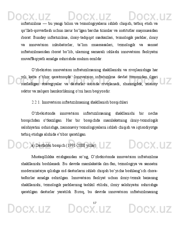 infratuzilma   —   bu   yangi   bilim   va   texnologiyalarni   ishlab   chiqish,   tatbiq   etish   va
qo‘llab-quvvatlash uchun zarur bo‘lgan barcha tizimlar va institutlar majmuasidan
iborat.   Bunday   infratuzilma,   ilmiy-tadqiqot   markazlari,   texnologik   parklar,   ilmiy
va   innovatsion   inkubatorlar,   ta’lim   muassasalari,   texnologik   va   sanoat
infratuzilmasidan   iborat   bo‘lib,   ularning   samarali   ishlashi   innovatsion   faoliyatni
muvaffaqiyatli amalga oshirishda muhim omildir.
O‘zbekiston   innovatsion   infratuzilmaning  shakllanishi   va  rivojlanishiga   har
yili   katta   e’tibor   qaratmoqda.   Innovatsion   infratuzilma   davlat   tomonidan   ilgari
suriladigan   strategiyalar   va   dasturlar   asosida   rivojlanadi,   shuningdek,   xususiy
sektor va xalqaro hamkorlikning o‘rni ham beqiyosdir.
2.2.1. Innovatsion infratuzilmaning shakllanish bosqichlari
O‘zbekistonda   innovatsion   infratuzilmaning   shakllanishi   bir   necha
bosqichdan   o‘tkazilgan.   Har   bir   bosqichda   mamlakatning   ilmiy-texnologik
salohiyatini oshirishga, zamonaviy texnologiyalarni ishlab chiqish va iqtisodiyotga
tatbiq etishga alohida e’tibor qaratilgan.
a) Dastlabki bosqich (1991-2000 yillar):
Mustaqillikka   erishganidan   so‘ng,   O‘zbekistonda   innovatsion   infratuzilma
shakllanishi   boshlanadi.   Bu   davrda   mamlakatda   ilm-fan,   texnologiya   va   sanoatni
modernizatsiya qilishga oid dasturlarni ishlab chiqish bo‘yicha boshlang‘ich chora-
tadbirlar   amalga   oshirilgan.   Innovatsion   faoliyat   uchun   ilmiy-texnik   bazaning
shakllanishi,   texnologik   parklarning   tashkil   etilishi,   ilmiy   salohiyatni   oshirishga
qaratilgan   dasturlar   yaratildi.   Biroq,   bu   davrda   innovatsion   infratuzilmaning
17 
