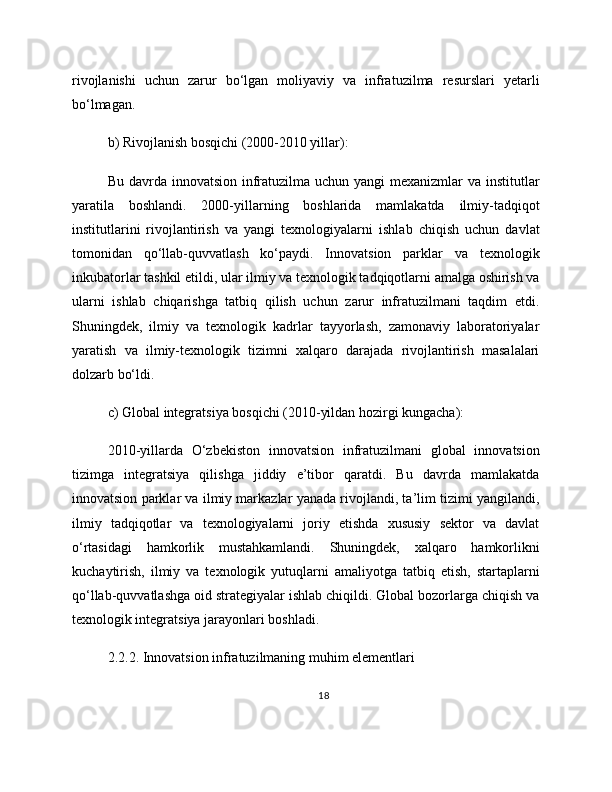 rivojlanishi   uchun   zarur   bo‘lgan   moliyaviy   va   infratuzilma   resurslari   yetarli
bo‘lmagan.
b) Rivojlanish bosqichi (2000-2010 yillar):
Bu davrda innovatsion infratuzilma uchun yangi  mexanizmlar va institutlar
yaratila   boshlandi.   2000-yillarning   boshlarida   mamlakatda   ilmiy-tadqiqot
institutlarini   rivojlantirish   va   yangi   texnologiyalarni   ishlab   chiqish   uchun   davlat
tomonidan   qo‘llab-quvvatlash   ko‘paydi.   Innovatsion   parklar   va   texnologik
inkubatorlar tashkil etildi, ular ilmiy va texnologik tadqiqotlarni amalga oshirish va
ularni   ishlab   chiqarishga   tatbiq   qilish   uchun   zarur   infratuzilmani   taqdim   etdi.
Shuningdek,   ilmiy   va   texnologik   kadrlar   tayyorlash,   zamonaviy   laboratoriyalar
yaratish   va   ilmiy-texnologik   tizimni   xalqaro   darajada   rivojlantirish   masalalari
dolzarb bo‘ldi.
c) Global integratsiya bosqichi (2010-yildan hozirgi kungacha):
2010-yillarda   O‘zbekiston   innovatsion   infratuzilmani   global   innovatsion
tizimga   integratsiya   qilishga   jiddiy   e’tibor   qaratdi.   Bu   davrda   mamlakatda
innovatsion parklar va ilmiy markazlar yanada rivojlandi, ta’lim tizimi yangilandi,
ilmiy   tadqiqotlar   va   texnologiyalarni   joriy   etishda   xususiy   sektor   va   davlat
o‘rtasidagi   hamkorlik   mustahkamlandi.   Shuningdek,   xalqaro   hamkorlikni
kuchaytirish,   ilmiy   va   texnologik   yutuqlarni   amaliyotga   tatbiq   etish,   startaplarni
qo‘llab-quvvatlashga oid strategiyalar ishlab chiqildi. Global bozorlarga chiqish va
texnologik integratsiya jarayonlari boshladi.
2.2.2. Innovatsion infratuzilmaning muhim elementlari
18 