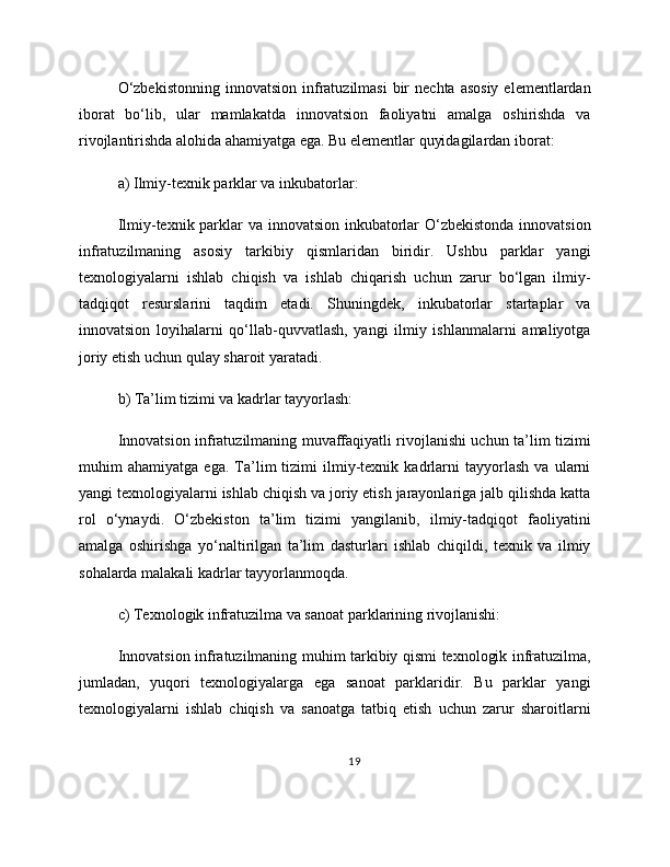 O‘zbekistonning   innovatsion  infratuzilmasi   bir   nechta  asosiy  elementlardan
iborat   bo‘lib,   ular   mamlakatda   innovatsion   faoliyatni   amalga   oshirishda   va
rivojlantirishda alohida ahamiyatga ega. Bu elementlar quyidagilardan iborat:
a) Ilmiy-texnik parklar va inkubatorlar:
Ilmiy-texnik parklar  va innovatsion inkubatorlar O‘zbekistonda innovatsion
infratuzilmaning   asosiy   tarkibiy   qismlaridan   biridir.   Ushbu   parklar   yangi
texnologiyalarni   ishlab   chiqish   va   ishlab   chiqarish   uchun   zarur   bo‘lgan   ilmiy-
tadqiqot   resurslarini   taqdim   etadi.   Shuningdek,   inkubatorlar   startaplar   va
innovatsion   loyihalarni   qo‘llab-quvvatlash,   yangi   ilmiy   ishlanmalarni   amaliyotga
joriy etish uchun qulay sharoit yaratadi.
b) Ta’lim tizimi va kadrlar tayyorlash:
Innovatsion infratuzilmaning muvaffaqiyatli rivojlanishi uchun ta’lim tizimi
muhim   ahamiyatga   ega.   Ta’lim   tizimi   ilmiy-texnik   kadrlarni   tayyorlash   va   ularni
yangi texnologiyalarni ishlab chiqish va joriy etish jarayonlariga jalb qilishda katta
rol   o‘ynaydi.   O‘zbekiston   ta’lim   tizimi   yangilanib,   ilmiy-tadqiqot   faoliyatini
amalga   oshirishga   yo‘naltirilgan   ta’lim   dasturlari   ishlab   chiqildi,   texnik   va   ilmiy
sohalarda malakali kadrlar tayyorlanmoqda.
c) Texnologik infratuzilma va sanoat parklarining rivojlanishi:
Innovatsion infratuzilmaning muhim tarkibiy qismi texnologik infratuzilma,
jumladan,   yuqori   texnologiyalarga   ega   sanoat   parklaridir.   Bu   parklar   yangi
texnologiyalarni   ishlab   chiqish   va   sanoatga   tatbiq   etish   uchun   zarur   sharoitlarni
19 