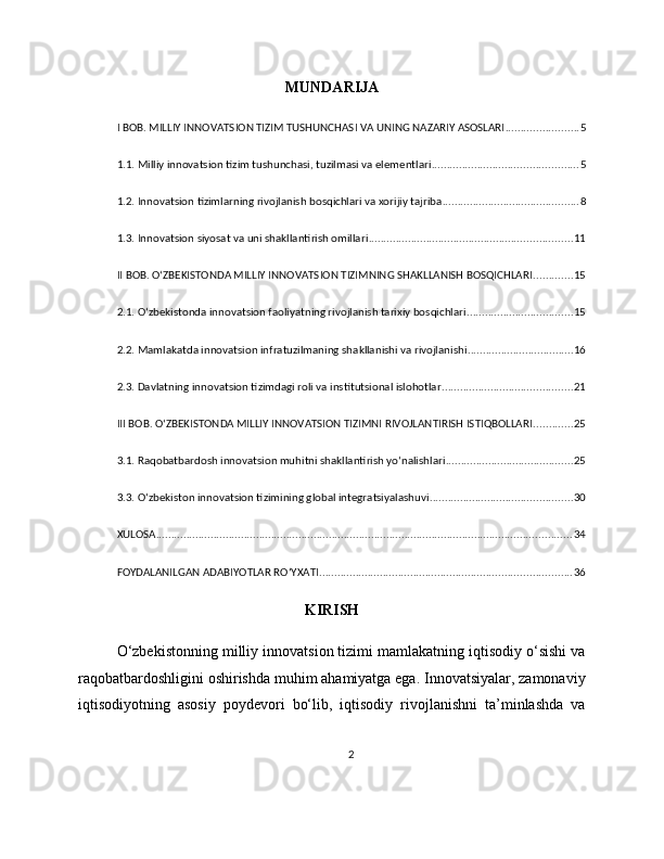 MUNDARIJA
I BOB. MILLIY INNOVATSION TIZIM TUSHUNCHASI VA UNING NAZARIY ASOSLARI ........................ 5
1.1. Milliy innovatsion tizim tushunchasi, tuzilmasi va elementlari ................................................ 5
1.2. Innovatsion tizimlarning rivojlanish bosqichlari va xorijiy tajriba ............................................. 8
1.3. Innovatsion siyosat va uni shakllantirish omillari ................................................................... 11
II BOB. O‘ZBEKISTONDA MILLIY INNOVATSION TIZIMNING SHAKLLANISH BOSQICHLARI ............. 15
2.1. O‘zbekistonda innovatsion faoliyatning rivojlanish tarixiy bosqichlari ................................... 15
2.2. Mamlakatda innovatsion infratuzilmaning shakllanishi va rivojlanishi ................................... 16
2.3. Davlatning innovatsion tizimdagi roli va institutsional islohotlar ........................................... 21
III BOB. O‘ZBEKISTONDA MILLIY INNOVATSION TIZIMNI RIVOJLANTIRISH ISTIQBOLLARI ............. 25
3.1. Raqobatbardosh innovatsion muhitni shakllantirish yo‘nalishlari .......................................... 25
3.3. O‘zbekiston innovatsion tizimining global integratsiyalashuvi ............................................... 30
XULOSA ......................................................................................................................................... 34
FOYDALANILGAN ADABIYOTLAR RO‘YXATI ................................................................................... 36
KIRISH
O‘zbekistonning milliy innovatsion tizimi mamlakatning iqtisodiy o‘sishi va
raqobatbardoshligini oshirishda muhim ahamiyatga ega. Innovatsiyalar, zamonaviy
iqtisodiyotning   asosiy   poydevori   bo‘lib,   iqtisodiy   rivojlanishni   ta’minlashda   va
2 