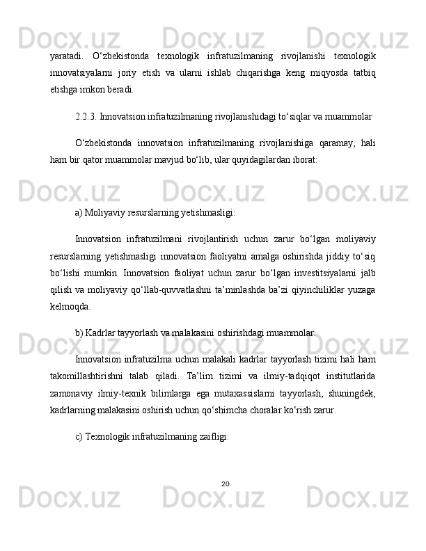 yaratadi.   O‘zbekistonda   texnologik   infratuzilmaning   rivojlanishi   texnologik
innovatsiyalarni   joriy   etish   va   ularni   ishlab   chiqarishga   keng   miqyosda   tatbiq
etishga imkon beradi.
2.2.3. Innovatsion infratuzilmaning rivojlanishidagi to‘siqlar va muammolar
O‘zbekistonda   innovatsion   infratuzilmaning   rivojlanishiga   qaramay,   hali
ham bir qator muammolar mavjud bo‘lib, ular quyidagilardan iborat:
a) Moliyaviy resurslarning yetishmasligi:
Innovatsion   infratuzilmani   rivojlantirish   uchun   zarur   bo‘lgan   moliyaviy
resurslarning   yetishmasligi   innovatsion   faoliyatni   amalga   oshirishda   jiddiy   to‘siq
bo‘lishi   mumkin.   Innovatsion   faoliyat   uchun   zarur   bo‘lgan   investitsiyalarni   jalb
qilish   va  moliyaviy   qo‘llab-quvvatlashni   ta’minlashda   ba’zi   qiyinchiliklar   yuzaga
kelmoqda.
b) Kadrlar tayyorlash va malakasini oshirishdagi muammolar:
Innovatsion  infratuzilma  uchun  malakali  kadrlar  tayyorlash  tizimi  hali   ham
takomillashtirishni   talab   qiladi.   Ta’lim   tizimi   va   ilmiy-tadqiqot   institutlarida
zamonaviy   ilmiy-texnik   bilimlarga   ega   mutaxassislarni   tayyorlash,   shuningdek,
kadrlarning malakasini oshirish uchun qo‘shimcha choralar ko‘rish zarur.
c) Texnologik infratuzilmaning zaifligi:
20 