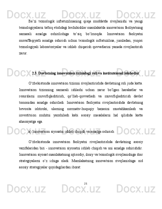 Ba’zi   texnologik   infratuzilmaning   qisqa   muddatda   rivojlanishi   va   yangi
texnologiyalarni tatbiq etishdagi kechikishlar mamlakatda innovatsion faoliyatning
samarali   amalga   oshirilishiga   to‘siq   bo‘lmoqda.   Innovatsion   faoliyatni
muvaffaqiyatli   amalga   oshirish   uchun   texnologik   infratuzilma,   jumladan,   yuqori
texnologiyali laboratoriyalar  va ishlab chiqarish quvvatlarini yanada rivojlantirish
zarur.
2.3. Davlatning innovatsion tizimdagi roli va institutsional islohotlar
O‘zbekistonda innovatsion tizimni rivojlantirishda davlatning roli juda katta.
Innovatsion   tizimning   samarali   ishlashi   uchun   zarur   bo‘lgan   harakatlar   va
resurslarni   muvofiqlashtirish,   qo‘llab-quvvatlash   va   muvofiqlashtirish   davlat
tomonidan   amalga   oshiriladi.   Innovatsion   faoliyatni   rivojlantirishda   davlatning
bevosita   ishtiroki,   ularning   normativ-huquqiy   bazasini   mustahkamlash   va
investitsion   muhitni   yaxshilash   kabi   asosiy   masalalarni   hal   qilishda   katta
ahamiyatga ega.
a) Innovatsion siyosatni ishlab chiqish va amalga oshirish
O‘zbekistonda   innovatsion   faoliyatni   rivojlantirishda   davlatning   asosiy
vazifalaridan biri - innovatsion siyosatni ishlab chiqish va uni amalga oshirishdir.
Innovatsion siyosat mamlakatning iqtisodiy, ilmiy va texnologik rivojlanishiga doir
strategiyalarni   o‘z   ichiga   oladi.   Mamlakatning   innovatsion   rivojlanishiga   oid
asosiy strategiyalar quyidagilardan iborat:
21 