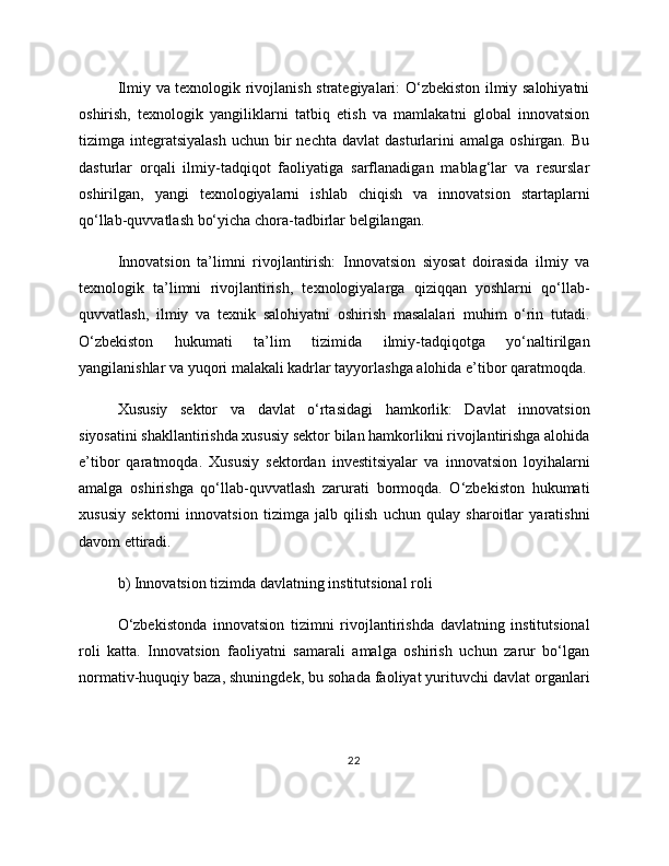 Ilmiy va texnologik rivojlanish strategiyalari: O‘zbekiston ilmiy salohiyatni
oshirish,   texnologik   yangiliklarni   tatbiq   etish   va   mamlakatni   global   innovatsion
tizimga  integratsiyalash   uchun  bir  nechta   davlat   dasturlarini   amalga  oshirgan.  Bu
dasturlar   orqali   ilmiy-tadqiqot   faoliyatiga   sarflanadigan   mablag‘lar   va   resurslar
oshirilgan,   yangi   texnologiyalarni   ishlab   chiqish   va   innovatsion   startaplarni
qo‘llab-quvvatlash bo‘yicha chora-tadbirlar belgilangan.
Innovatsion   ta’limni   rivojlantirish:   Innovatsion   siyosat   doirasida   ilmiy   va
texnologik   ta’limni   rivojlantirish,   texnologiyalarga   qiziqqan   yoshlarni   qo‘llab-
quvvatlash,   ilmiy   va   texnik   salohiyatni   oshirish   masalalari   muhim   o‘rin   tutadi.
O‘zbekiston   hukumati   ta’lim   tizimida   ilmiy-tadqiqotga   yo‘naltirilgan
yangilanishlar va yuqori malakali kadrlar tayyorlashga alohida e’tibor qaratmoqda.
Xususiy   sektor   va   davlat   o‘rtasidagi   hamkorlik:   Davlat   innovatsion
siyosatini shakllantirishda xususiy sektor bilan hamkorlikni rivojlantirishga alohida
e’tibor   qaratmoqda.   Xususiy   sektordan   investitsiyalar   va   innovatsion   loyihalarni
amalga   oshirishga   qo‘llab-quvvatlash   zarurati   bormoqda.   O‘zbekiston   hukumati
xususiy   sektorni   innovatsion   tizimga   jalb   qilish   uchun   qulay   sharoitlar   yaratishni
davom ettiradi.
b) Innovatsion tizimda davlatning institutsional roli
O‘zbekistonda   innovatsion   tizimni   rivojlantirishda   davlatning   institutsional
roli   katta.   Innovatsion   faoliyatni   samarali   amalga   oshirish   uchun   zarur   bo‘lgan
normativ-huquqiy baza, shuningdek, bu sohada faoliyat yurituvchi davlat organlari
22 