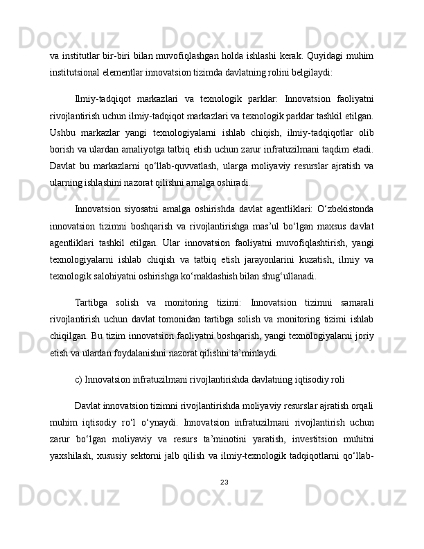 va institutlar bir-biri bilan muvofiqlashgan holda ishlashi  kerak. Quyidagi muhim
institutsional elementlar innovatsion tizimda davlatning rolini belgilaydi:
Ilmiy-tadqiqot   markazlari   va   texnologik   parklar:   Innovatsion   faoliyatni
rivojlantirish uchun ilmiy-tadqiqot markazlari va texnologik parklar tashkil etilgan.
Ushbu   markazlar   yangi   texnologiyalarni   ishlab   chiqish,   ilmiy-tadqiqotlar   olib
borish va ulardan amaliyotga tatbiq etish uchun zarur infratuzilmani taqdim etadi.
Davlat   bu   markazlarni   qo‘llab-quvvatlash,   ularga   moliyaviy   resurslar   ajratish   va
ularning ishlashini nazorat qilishni amalga oshiradi.
Innovatsion   siyosatni   amalga   oshirishda   davlat   agentliklari:   O‘zbekistonda
innovatsion   tizimni   boshqarish   va   rivojlantirishga   mas’ul   bo‘lgan   maxsus   davlat
agentliklari   tashkil   etilgan.   Ular   innovatsion   faoliyatni   muvofiqlashtirish,   yangi
texnologiyalarni   ishlab   chiqish   va   tatbiq   etish   jarayonlarini   kuzatish,   ilmiy   va
texnologik salohiyatni oshirishga ko‘maklashish bilan shug‘ullanadi.
Tartibga   solish   va   monitoring   tizimi:   Innovatsion   tizimni   samarali
rivojlantirish   uchun   davlat   tomonidan   tartibga   solish   va   monitoring   tizimi   ishlab
chiqilgan. Bu tizim innovatsion faoliyatni boshqarish, yangi texnologiyalarni joriy
etish va ulardan foydalanishni nazorat qilishni ta’minlaydi.
c) Innovatsion infratuzilmani rivojlantirishda davlatning iqtisodiy roli
Davlat innovatsion tizimni rivojlantirishda moliyaviy resurslar ajratish orqali
muhim   iqtisodiy   ro‘l   o‘ynaydi.   Innovatsion   infratuzilmani   rivojlantirish   uchun
zarur   bo‘lgan   moliyaviy   va   resurs   ta’minotini   yaratish,   investitsion   muhitni
yaxshilash,   xususiy   sektorni   jalb   qilish   va   ilmiy-texnologik   tadqiqotlarni   qo‘llab-
23 