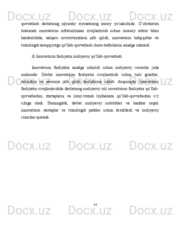 quvvatlash   davlatning   iqtisodiy   siyosatining   asosiy   yo‘nalishidir.   O‘zbekiston
hukumati   innovatsion   infratuzilmani   rivojlantirish   uchun   xususiy   sektor   bilan
hamkorlikda,   xalqaro   investitsiyalarni   jalb   qilish,   innovatsion   tadqiqotlar   va
texnologik taraqqiyotga qo‘llab-quvvatlash chora-tadbirlarini amalga oshiradi.
d) Innovatsion faoliyatni moliyaviy qo‘llab-quvvatlash
Innovatsion   faoliyatni   amalga   oshirish   uchun   moliyaviy   resurslar   juda
muhimdir.   Davlat   innovatsion   faoliyatni   rivojlantirish   uchun   turli   grantlar,
subsidiya   va   sarmoya   jalb   qilish   dasturlarini   ishlab   chiqmoqda.   Innovatsion
faoliyatni rivojlantirishda davlatning moliyaviy roli investitsion faoliyatni qo‘llab-
quvvatlashni,   startaplarni   va   ilmiy-texnik   loyihalarni   qo‘llab-quvvatlashni   o‘z
ichiga   oladi.   Shuningdek,   davlat   moliyaviy   institutlari   va   banklar   orqali
innovatsion   startaplar   va   texnologik   parklar   uchun   kreditlash   va   moliyaviy
resurslar ajratadi.
24 