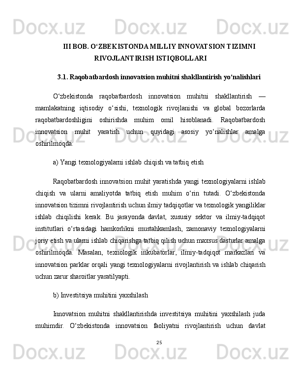 III BOB. O‘ZBEKISTONDA MILLIY INNOVATSION TIZIMNI
RIVOJLANTIRISH ISTIQBOLLARI
3.1. Raqobatbardosh innovatsion muhitni shakllantirish yo‘nalishlari
O‘zbekistonda   raqobatbardosh   innovatsion   muhitni   shakllantirish   —
mamlakatning   iqtisodiy   o‘sishi,   texnologik   rivojlanishi   va   global   bozorlarda
raqobatbardoshligini   oshirishda   muhim   omil   hisoblanadi.   Raqobatbardosh
innovatsion   muhit   yaratish   uchun   quyidagi   asosiy   yo‘nalishlar   amalga
oshirilmoqda:
a) Yangi texnologiyalarni ishlab chiqish va tatbiq etish
Raqobatbardosh  innovatsion  muhit  yaratishda  yangi   texnologiyalarni  ishlab
chiqish   va   ularni   amaliyotda   tatbiq   etish   muhim   o‘rin   tutadi.   O‘zbekistonda
innovatsion tizimni rivojlantirish uchun ilmiy tadqiqotlar va texnologik yangiliklar
ishlab   chiqilishi   kerak.   Bu   jarayonda   davlat,   xususiy   sektor   va   ilmiy-tadqiqot
institutlari   o‘rtasidagi   hamkorlikni   mustahkamlash,   zamonaviy   texnologiyalarni
joriy etish va ularni ishlab chiqarishga tatbiq qilish uchun maxsus dasturlar amalga
oshirilmoqda.   Masalan,   texnologik   inkubatorlar,   ilmiy-tadqiqot   markazlari   va
innovatsion parklar orqali yangi texnologiyalarni rivojlantirish va ishlab chiqarish
uchun zarur sharoitlar yaratilyapti.
b) Investitsiya muhitini yaxshilash
Innovatsion   muhitni   shakllantirishda   investitsiya   muhitini   yaxshilash   juda
muhimdir.   O‘zbekistonda   innovatsion   faoliyatni   rivojlantirish   uchun   davlat
25 