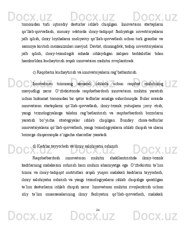 tomonidan   turli   iqtisodiy   dasturlar   ishlab   chiqilgan.   Innovatsion   startaplarni
qo‘llab-quvvatlash,   xususiy   sektorda   ilmiy-tadqiqot   faoliyatiga   investitsiyalarni
jalb   qilish,   ilmiy   loyihalarni   moliyaviy   qo‘llab-quvvatlash   uchun   turli   grantlar   va
sarmoya kiritish mexanizmlari mavjud. Davlat, shuningdek, tashqi investitsiyalarni
jalb   qilish,   ilmiy-texnologik   sohada   ishlaydigan   xalqaro   tashkilotlar   bilan
hamkorlikni kuchaytirish orqali innovatsion muhitni rivojlantiradi.
c) Raqobatni kuchaytirish va innovatsiyalarni rag‘batlantirish
Innovatsion   tizimning   samarali   ishlashi   uchun   raqobat   muhitining
mavjudligi   zarur.   O‘zbekistonda   raqobatbardosh   innovatsion   muhitni   yaratish
uchun hukumat  tomonidan bir qator  tadbirlar amalga oshirilmoqda. Bular orasida
innovatsion   startaplarni   qo‘llab-quvvatlash,   ilmiy-texnik   yutuqlarni   joriy   etish,
yangi   texnologiyalarga   talabni   rag‘batlantirish   va   raqobatbardosh   bozorlarni
yaratish   bo‘yicha   strategiyalar   ishlab   chiqilgan.   Bunday   chora-tadbirlar
innovatsiyalarni qo‘llab-quvvatlash, yangi texnologiyalarni ishlab chiqish va ularni
bozorga chiqarmoqda o‘zgacha sharoitlar yaratadi.
d) Kadrlar tayyorlash va ilmiy salohiyatni oshirish
Raqobatbardosh   innovatsion   muhitni   shakllantirishda   ilmiy-texnik
kadrlarning   malakasini   oshirish   ham   muhim   ahamiyatga   ega.   O‘zbekiston   ta’lim
tizimi   va   ilmiy-tadqiqot   institutlari   orqali   yuqori   malakali   kadrlarni   tayyorlash,
ilmiy   salohiyatni   oshirish   va   yangi   texnologiyalarni   ishlab   chiqishga   qaratilgan
ta’lim   dasturlarini   ishlab   chiqish   zarur.   Innovatsion   muhitni   rivojlantirish   uchun
oliy   ta’lim   muassasalarining   ilmiy   faoliyatini   qo‘llab-quvvatlash,   malakali
26 
