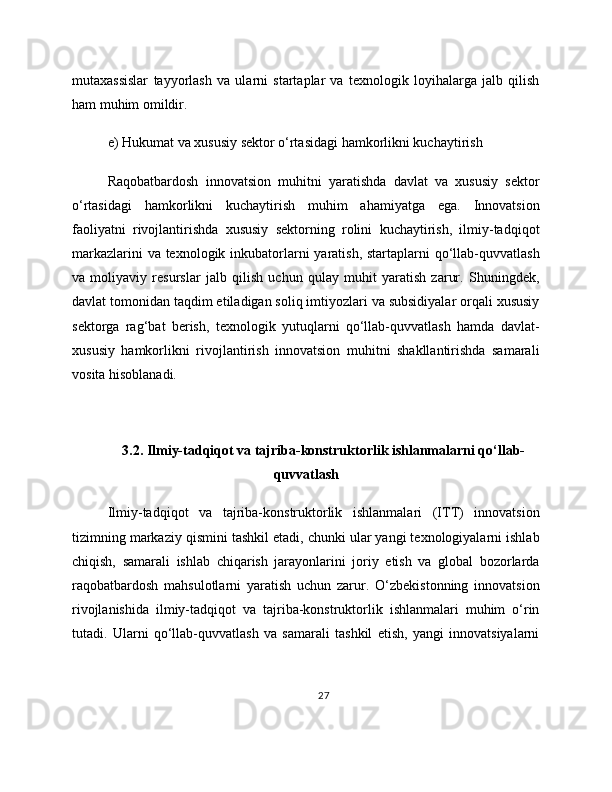 mutaxassislar   tayyorlash   va   ularni   startaplar   va   texnologik   loyihalarga   jalb   qilish
ham muhim omildir.
e) Hukumat va xususiy sektor o‘rtasidagi hamkorlikni kuchaytirish
Raqobatbardosh   innovatsion   muhitni   yaratishda   davlat   va   xususiy   sektor
o‘rtasidagi   hamkorlikni   kuchaytirish   muhim   ahamiyatga   ega.   Innovatsion
faoliyatni   rivojlantirishda   xususiy   sektorning   rolini   kuchaytirish,   ilmiy-tadqiqot
markazlarini  va texnologik inkubatorlarni  yaratish, startaplarni  qo‘llab-quvvatlash
va   moliyaviy   resurslar   jalb   qilish   uchun   qulay   muhit   yaratish   zarur.   Shuningdek,
davlat tomonidan taqdim etiladigan soliq imtiyozlari va subsidiyalar orqali xususiy
sektorga   rag‘bat   berish,   texnologik   yutuqlarni   qo‘llab-quvvatlash   hamda   davlat-
xususiy   hamkorlikni   rivojlantirish   innovatsion   muhitni   shakllantirishda   samarali
vosita hisoblanadi. 
3.2. Ilmiy-tadqiqot va tajriba-konstruktorlik ishlanmalarni qo‘llab-
quvvatlash
Ilmiy-tadqiqot   va   tajriba-konstruktorlik   ishlanmalari   (ITT)   innovatsion
tizimning markaziy qismini tashkil etadi, chunki ular yangi texnologiyalarni ishlab
chiqish,   samarali   ishlab   chiqarish   jarayonlarini   joriy   etish   va   global   bozorlarda
raqobatbardosh   mahsulotlarni   yaratish   uchun   zarur.   O‘zbekistonning   innovatsion
rivojlanishida   ilmiy-tadqiqot   va   tajriba-konstruktorlik   ishlanmalari   muhim   o‘rin
tutadi.   Ularni   qo‘llab-quvvatlash   va   samarali   tashkil   etish,   yangi   innovatsiyalarni
27 