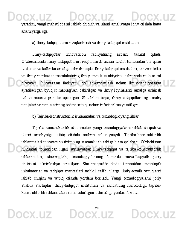 yaratish, yangi mahsulotlarni ishlab chiqish va ularni amaliyotga joriy etishda katta
ahamiyatga ega.
a) Ilmiy-tadqiqotlarni rivojlantirish va ilmiy-tadqiqot institutlari
Ilmiy-tadqiqotlar   innovatsion   faoliyatning   asosini   tashkil   qiladi.
O‘zbekistonda   ilmiy-tadqiqotlarni   rivojlantirish   uchun   davlat   tomonidan   bir   qator
dasturlar va tadbirlar amalga oshirilmoqda. Ilmiy-tadqiqot institutlari, universitetlar
va   ilmiy   markazlar   mamlakatning   ilmiy-texnik   salohiyatini   oshirishda   muhim   rol
o‘ynaydi.   Innovatsion   faoliyatni   qo‘llab-quvvatlash   uchun   ilmiy-tadqiqotlarga
ajratiladigan   byudjet   mablag‘lari   oshirilgan   va   ilmiy   loyihalarni   amalga   oshirish
uchun   maxsus   grantlar   ajratilgan.   Shu   bilan   birga,   ilmiy-tadqiqotlarning   amaliy
natijalari va natijalarining tezkor tatbiqi uchun infratuzilma yaratilgan.
b) Tajriba-konstruktorlik ishlanmalari va texnologik yangiliklar
Tajriba-konstruktorlik ishlanmalari  yangi  texnologiyalarni ishlab chiqish va
ularni   amaliyotga   tatbiq   etishda   muhim   rol   o‘ynaydi.   Tajriba-konstruktorlik
ishlanmalari innovatsion tizimning samarali ishlashiga hissa qo‘shadi. O‘zbekiston
hukumati   tomonidan   ilgari   surilayotgan   ilmiy-tadqiqot   va   tajriba-konstruktorlik
ishlanmalari,   shuningdek,   texnologiyalarning   bozorda   muvaffaqiyatli   joriy
etilishini   ta’minlashga   qaratilgan.   Shu   maqsadda   davlat   tomonidan   texnologik
inkubatorlar   va   tadqiqot   markazlari   tashkil   etilib,   ularga   ilmiy-texnik   yutuqlarni
ishlab   chiqish   va   tatbiq   etishda   yordam   beriladi.   Yangi   texnologiyalarni   joriy
etishda   startaplar,   ilmiy-tadqiqot   institutlari   va   sanoatning   hamkorligi,   tajriba-
konstruktorlik ishlanmalari samaradorligini oshirishga yordam beradi.
28 