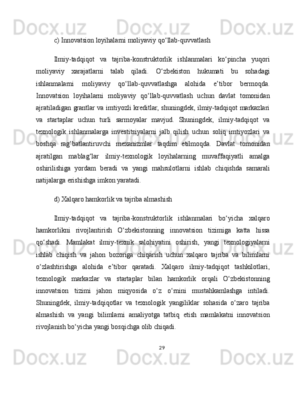 c) Innovatsion loyihalarni moliyaviy qo‘llab-quvvatlash
Ilmiy-tadqiqot   va   tajriba-konstruktorlik   ishlanmalari   ko‘pincha   yuqori
moliyaviy   xarajatlarni   talab   qiladi.   O‘zbekiston   hukumati   bu   sohadagi
ishlanmalarni   moliyaviy   qo‘llab-quvvatlashga   alohida   e’tibor   bermoqda.
Innovatsion   loyihalarni   moliyaviy   qo‘llab-quvvatlash   uchun   davlat   tomonidan
ajratiladigan grantlar va imtiyozli kreditlar, shuningdek, ilmiy-tadqiqot markazlari
va   startaplar   uchun   turli   sarmoyalar   mavjud.   Shuningdek,   ilmiy-tadqiqot   va
texnologik   ishlanmalarga   investitsiyalarni   jalb   qilish   uchun   soliq   imtiyozlari   va
boshqa   rag‘batlantiruvchi   mexanizmlar   taqdim   etilmoqda.   Davlat   tomonidan
ajratilgan   mablag‘lar   ilmiy-texnologik   loyihalarning   muvaffaqiyatli   amalga
oshirilishiga   yordam   beradi   va   yangi   mahsulotlarni   ishlab   chiqishda   samarali
natijalarga erishishga imkon yaratadi.
d) Xalqaro hamkorlik va tajriba almashish
Ilmiy-tadqiqot   va   tajriba-konstruktorlik   ishlanmalari   bo‘yicha   xalqaro
hamkorlikni   rivojlantirish   O‘zbekistonning   innovatsion   tizimiga   katta   hissa
qo‘shadi.   Mamlakat   ilmiy-texnik   salohiyatini   oshirish,   yangi   texnologiyalarni
ishlab   chiqish   va   jahon   bozoriga   chiqarish   uchun   xalqaro   tajriba   va   bilimlarni
o‘zlashtirishga   alohida   e’tibor   qaratadi.   Xalqaro   ilmiy-tadqiqot   tashkilotlari,
texnologik   markazlar   va   startaplar   bilan   hamkorlik   orqali   O‘zbekistonning
innovatsion   tizimi   jahon   miqyosida   o‘z   o‘rnini   mustahkamlashga   intiladi.
Shuningdek,   ilmiy-tadqiqotlar   va   texnologik   yangiliklar   sohasida   o‘zaro   tajriba
almashish   va   yangi   bilimlarni   amaliyotga   tatbiq   etish   mamlakatni   innovatsion
rivojlanish bo‘yicha yangi bosqichga olib chiqadi.
29 