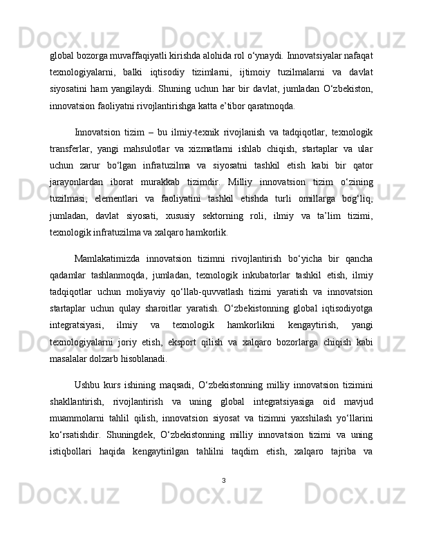 global bozorga muvaffaqiyatli kirishda alohida rol o‘ynaydi. Innovatsiyalar nafaqat
texnologiyalarni,   balki   iqtisodiy   tizimlarni,   ijtimoiy   tuzilmalarni   va   davlat
siyosatini   ham   yangilaydi.   Shuning   uchun   har   bir   davlat,   jumladan   O‘zbekiston,
innovatsion faoliyatni rivojlantirishga katta e’tibor qaratmoqda.
Innovatsion   tizim   –   bu   ilmiy-texnik   rivojlanish   va   tadqiqotlar,   texnologik
transferlar,   yangi   mahsulotlar   va   xizmatlarni   ishlab   chiqish,   startaplar   va   ular
uchun   zarur   bo‘lgan   infratuzilma   va   siyosatni   tashkil   etish   kabi   bir   qator
jarayonlardan   iborat   murakkab   tizimdir.   Milliy   innovatsion   tizim   o‘zining
tuzilmasi,   elementlari   va   faoliyatini   tashkil   etishda   turli   omillarga   bog‘liq,
jumladan,   davlat   siyosati,   xususiy   sektorning   roli,   ilmiy   va   ta’lim   tizimi,
texnologik infratuzilma va xalqaro hamkorlik.
Mamlakatimizda   innovatsion   tizimni   rivojlantirish   bo‘yicha   bir   qancha
qadamlar   tashlanmoqda,   jumladan,   texnologik   inkubatorlar   tashkil   etish,   ilmiy
tadqiqotlar   uchun   moliyaviy   qo‘llab-quvvatlash   tizimi   yaratish   va   innovatsion
startaplar   uchun   qulay   sharoitlar   yaratish.   O‘zbekistonning   global   iqtisodiyotga
integratsiyasi,   ilmiy   va   texnologik   hamkorlikni   kengaytirish,   yangi
texnologiyalarni   joriy   etish,   eksport   qilish   va   xalqaro   bozorlarga   chiqish   kabi
masalalar dolzarb hisoblanadi.
Ushbu   kurs   ishining   maqsadi,   O‘zbekistonning   milliy   innovatsion   tizimini
shakllantirish,   rivojlantirish   va   uning   global   integratsiyasiga   oid   mavjud
muammolarni   tahlil   qilish,   innovatsion   siyosat   va   tizimni   yaxshilash   yo‘llarini
ko‘rsatishdir.   Shuningdek,   O‘zbekistonning   milliy   innovatsion   tizimi   va   uning
istiqbollari   haqida   kengaytirilgan   tahlilni   taqdim   etish,   xalqaro   tajriba   va
3 
