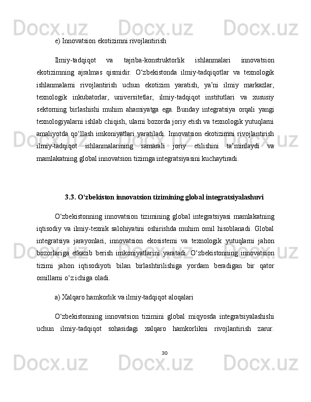 e) Innovatsion ekotizimni rivojlantirish
Ilmiy-tadqiqot   va   tajriba-konstruktorlik   ishlanmalari   innovatsion
ekotizimning   ajralmas   qismidir.   O‘zbekistonda   ilmiy-tadqiqotlar   va   texnologik
ishlanmalarni   rivojlantirish   uchun   ekotizim   yaratish,   ya’ni   ilmiy   markazlar,
texnologik   inkubatorlar,   universitetlar,   ilmiy-tadqiqot   institutlari   va   xususiy
sektorning   birlashishi   muhim   ahamiyatga   ega.   Bunday   integratsiya   orqali   yangi
texnologiyalarni ishlab chiqish, ularni bozorda joriy etish va texnologik yutuqlarni
amaliyotda  qo‘llash   imkoniyatlari   yaratiladi.  Innovatsion   ekotizimni   rivojlantirish
ilmiy-tadqiqot   ishlanmalarining   samarali   joriy   etilishini   ta’minlaydi   va
mamlakatning global innovatsion tizimga integratsiyasini kuchaytiradi. 
3.3. O‘zbekiston innovatsion tizimining global integratsiyalashuvi
O‘zbekistonning   innovatsion   tizimining   global   integratsiyasi   mamlakatning
iqtisodiy   va   ilmiy-texnik   salohiyatini   oshirishda   muhim   omil   hisoblanadi.   Global
integratsiya   jarayonlari,   innovatsion   ekosistemi   va   texnologik   yutuqlarni   jahon
bozorlariga   etkazib   berish   imkoniyatlarini   yaratadi.   O‘zbekistonning   innovatsion
tizimi   jahon   iqtisodiyoti   bilan   birlashtirilishiga   yordam   beradigan   bir   qator
omillarni o‘z ichiga oladi.
a) Xalqaro hamkorlik va ilmiy-tadqiqot aloqalari
O‘zbekistonning   innovatsion   tizimini   global   miqyosda   integratsiyalashishi
uchun   ilmiy-tadqiqot   sohasidagi   xalqaro   hamkorlikni   rivojlantirish   zarur.
30