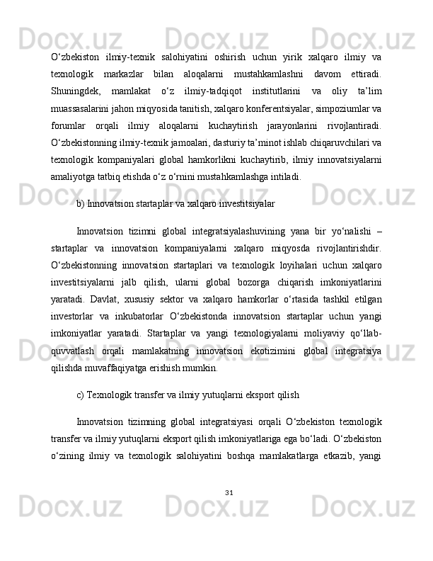 O‘zbekiston   ilmiy-texnik   salohiyatini   oshirish   uchun   yirik   xalqaro   ilmiy   va
texnologik   markazlar   bilan   aloqalarni   mustahkamlashni   davom   ettiradi.
Shuningdek,   mamlakat   o‘z   ilmiy-tadqiqot   institutlarini   va   oliy   ta’lim
muassasalarini jahon miqyosida tanitish, xalqaro konferentsiyalar, simpoziumlar va
forumlar   orqali   ilmiy   aloqalarni   kuchaytirish   jarayonlarini   rivojlantiradi.
O‘zbekistonning ilmiy-texnik jamoalari, dasturiy ta’minot ishlab chiqaruvchilari va
texnologik   kompaniyalari   global   hamkorlikni   kuchaytirib,   ilmiy   innovatsiyalarni
amaliyotga tatbiq etishda o‘z o‘rnini mustahkamlashga intiladi.
b) Innovatsion startaplar va xalqaro investitsiyalar
Innovatsion   tizimni   global   integratsiyalashuvining   yana   bir   yo‘nalishi   –
startaplar   va   innovatsion   kompaniyalarni   xalqaro   miqyosda   rivojlantirishdir.
O‘zbekistonning   innovatsion   startaplari   va   texnologik   loyihalari   uchun   xalqaro
investitsiyalarni   jalb   qilish,   ularni   global   bozorga   chiqarish   imkoniyatlarini
yaratadi.   Davlat,   xususiy   sektor   va   xalqaro   hamkorlar   o‘rtasida   tashkil   etilgan
investorlar   va   inkubatorlar   O‘zbekistonda   innovatsion   startaplar   uchun   yangi
imkoniyatlar   yaratadi.   Startaplar   va   yangi   texnologiyalarni   moliyaviy   qo‘llab-
quvvatlash   orqali   mamlakatning   innovatsion   ekotizimini   global   integratsiya
qilishda muvaffaqiyatga erishish mumkin.
c) Texnologik transfer va ilmiy yutuqlarni eksport qilish
Innovatsion   tizimning   global   integratsiyasi   orqali   O‘zbekiston   texnologik
transfer va ilmiy yutuqlarni eksport qilish imkoniyatlariga ega bo‘ladi. O‘zbekiston
o‘zining   ilmiy   va   texnologik   salohiyatini   boshqa   mamlakatlarga   etkazib,   yangi
31 