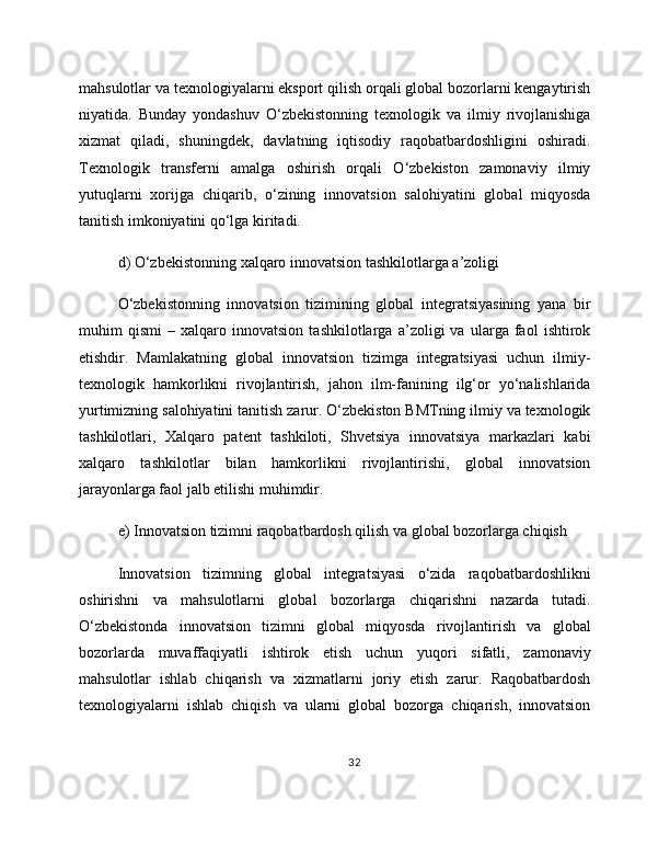mahsulotlar va texnologiyalarni eksport qilish orqali global bozorlarni kengaytirish
niyatida.   Bunday   yondashuv   O‘zbekistonning   texnologik   va   ilmiy   rivojlanishiga
xizmat   qiladi,   shuningdek,   davlatning   iqtisodiy   raqobatbardoshligini   oshiradi.
Texnologik   transferni   amalga   oshirish   orqali   O‘zbekiston   zamonaviy   ilmiy
yutuqlarni   xorijga   chiqarib,   o‘zining   innovatsion   salohiyatini   global   miqyosda
tanitish imkoniyatini qo‘lga kiritadi.
d) O‘zbekistonning xalqaro innovatsion tashkilotlarga a’zoligi
O‘zbekistonning   innovatsion   tizimining   global   integratsiyasining   yana   bir
muhim   qismi   –   xalqaro   innovatsion   tashkilotlarga   a’zoligi   va   ularga   faol   ishtirok
etishdir.   Mamlakatning   global   innovatsion   tizimga   integratsiyasi   uchun   ilmiy-
texnologik   hamkorlikni   rivojlantirish,   jahon   ilm-fanining   ilg‘or   yo‘nalishlarida
yurtimizning salohiyatini tanitish zarur. O‘zbekiston BMTning ilmiy va texnologik
tashkilotlari,   Xalqaro   patent   tashkiloti,   Shvetsiya   innovatsiya   markazlari   kabi
xalqaro   tashkilotlar   bilan   hamkorlikni   rivojlantirishi,   global   innovatsion
jarayonlarga faol jalb etilishi muhimdir.
e) Innovatsion tizimni raqobatbardosh qilish va global bozorlarga chiqish
Innovatsion   tizimning   global   integratsiyasi   o‘zida   raqobatbardoshlikni
oshirishni   va   mahsulotlarni   global   bozorlarga   chiqarishni   nazarda   tutadi.
O‘zbekistonda   innovatsion   tizimni   global   miqyosda   rivojlantirish   va   global
bozorlarda   muvaffaqiyatli   ishtirok   etish   uchun   yuqori   sifatli,   zamonaviy
mahsulotlar   ishlab   chiqarish   va   xizmatlarni   joriy   etish   zarur.   Raqobatbardosh
texnologiyalarni   ishlab   chiqish   va   ularni   global   bozorga   chiqarish,   innovatsion
32 
