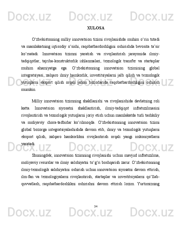 XULOSA
O‘zbekistonning   milliy   innovatsion   tizimi   rivojlanishda   muhim   o‘rin   tutadi
va   mamlakatning   iqtisodiy   o‘sishi,   raqobatbardoshligini   oshirishda   bevosita   ta’sir
ko‘rsatadi.   Innovatsion   tizimni   yaratish   va   rivojlantirish   jarayonida   ilmiy-
tadqiqotlar,   tajriba-konstruktorlik   ishlanmalari,   texnologik   transfer   va   startaplar
muhim   ahamiyatga   ega.   O‘zbekistonning   innovatsion   tizimining   global
integratsiyasi,   xalqaro   ilmiy   hamkorlik,   investitsiyalarni   jalb   qilish   va   texnologik
yutuqlarni   eksport   qilish   orqali   jahon   bozorlarida   raqobatbardoshligini   oshirish
mumkin.
Milliy   innovatsion   tizimning   shakllanishi   va   rivojlanishida   davlatning   roli
katta.   Innovatsion   siyosatni   shakllantirish,   ilmiy-tadqiqot   infratuzilmasini
rivojlantirish va texnologik yutuqlarni joriy etish uchun mamlakatda turli tashkiliy
va   moliyaviy   chora-tadbirlar   ko‘rilmoqda.   O‘zbekistonning   innovatsion   tizimi
global   bozorga   integratsiyalashishda   davom   etib,   ilmiy   va   texnologik   yutuqlarni
eksport   qilish,   xalqaro   hamkorlikni   rivojlantirish   orqali   yangi   imkoniyatlarni
yaratadi.
Shuningdek,   innovatsion   tizimning   rivojlanishi   uchun   mavjud   infratuzilma,
moliyaviy resurslar va ilmiy salohiyatni to‘g‘ri boshqarish zarur. O‘zbekistonning
ilmiy-texnologik salohiyatini  oshirish  uchun innovatsion siyosatni  davom  ettirish,
ilm-fan   va   texnologiyalarni   rivojlantirish,   startaplar   va   investitsiyalarni   qo‘llab-
quvvatlash,   raqobatbardoshlikni   oshirishni   davom   ettirish   lozim.   Yurtimizning
34 