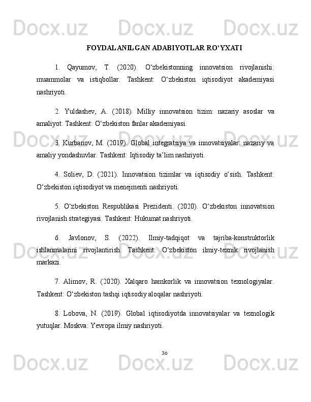 FOYDALANILGAN ADABIYOTLAR RO‘YXATI
1.   Qayumov,   T.   (2020).   O‘zbekistonning   innovatsion   rivojlanishi:
muammolar   va   istiqbollar.   Tashkent:   O‘zbekiston   iqtisodiyot   akademiyasi
nashriyoti.
2.   Yuldashev,   A.   (2018).   Milliy   innovatsion   tizim:   nazariy   asoslar   va
amaliyot. Tashkent: O‘zbekiston fanlar akademiyasi.
3.   Kurbanov,   M.   (2019).   Global   integratsiya   va   innovatsiyalar:   nazariy   va
amaliy yondashuvlar. Tashkent: Iqtisodiy ta’lim nashriyoti.
4.   Soliev,   D.   (2021).   Innovatsion   tizimlar   va   iqtisodiy   o‘sish.   Tashkent:
O‘zbekiston iqtisodiyot va menejmenti nashriyoti.
5.   O‘zbekiston   Respublikasi   Prezidenti.   (2020).   O‘zbekiston   innovatsion
rivojlanish strategiyasi. Tashkent: Hukumat nashriyoti.
6.   Javlonov,   S.   (2022).   Ilmiy-tadqiqot   va   tajriba-konstruktorlik
ishlanmalarini   rivojlantirish.   Tashkent:   O‘zbekiston   ilmiy-texnik   rivojlanish
markazi.
7.   Alimov,   R.   (2020).   Xalqaro   hamkorlik   va   innovatsion   texnologiyalar.
Tashkent: O‘zbekiston tashqi iqtisodiy aloqalar nashriyoti.
8.   Lobova,   N.   (2019).   Global   iqtisodiyotda   innovatsiyalar   va   texnologik
yutuqlar. Moskva: Yevropa ilmiy nashriyoti.
36 