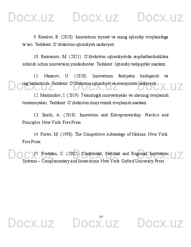 9.   Rasulov,   B.   (2018).   Innovatsion   siyosat   va   uning   iqtisodiy   rivojlanishga
ta’siri. Tashkent: O‘zbekiston iqtisodiyoti nashriyoti.
10.   Baxramov,   M.   (2021).   O‘zbekiston   iqtisodiyotida   raqobatbardoshlikni
oshirish uchun innovatsion yondashuvlar. Tashkent: Iqtisodiy tadqiqotlar markazi.
11.   Nazarov,   U.   (2020).   Innovatsion   faoliyatni   boshqarish   va
rag‘batlantirish. Tashkent: O‘zbekiston iqtisodiyot va menejmenti nashriyoti.
12. Maxmudov, I. (2019). Texnologik innovatsiyalar va ularning rivojlanish
tendensiyalari. Tashkent: O‘zbekiston ilmiy-texnik rivojlanish markazi.
13.   Smith,   A.   (2018).   Innovation   and   Entrepreneurship:   Practice   and
Principles. New York: Free Press.
14.   Porter,   M.   (1990).   The   Competitive   Advantage   of   Nations.   New   York:
Free Press.
15.   Freeman,   C.   (2002).   Continental,   National   and   Regional   Innovation
Systems – Complementary and Interactions. New York: Oxford University Press.
37 