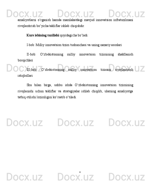amaliyotlarni   o‘rganish   hamda   mamlakatdagi   mavjud   innovatsion   infratuzilmani
rivojlantirish bo‘yicha takliflar ishlab chiqishdir.
Kurs ishining tuzilishi  quyidagicha bo‘ladi:
I-bob: Milliy innovatsion tizim tushunchasi va uning nazariy asoslari
II-bob:   O‘zbekistonning   milliy   innovatsion   tizimining   shakllanish
bosqichlari
III-bob:   O‘zbekistonning   milliy   innovatsion   tizimini   rivojlantirish
istiqbollari
Shu   bilan   birga,   ushbu   ishda   O‘zbekistonning   innovatsion   tizimining
rivojlanishi   uchun   takliflar   va   strategiyalar   ishlab   chiqilib,   ularning   amaliyotga
tatbiq etilishi lozimligini ko‘rsatib o‘tiladi.
4