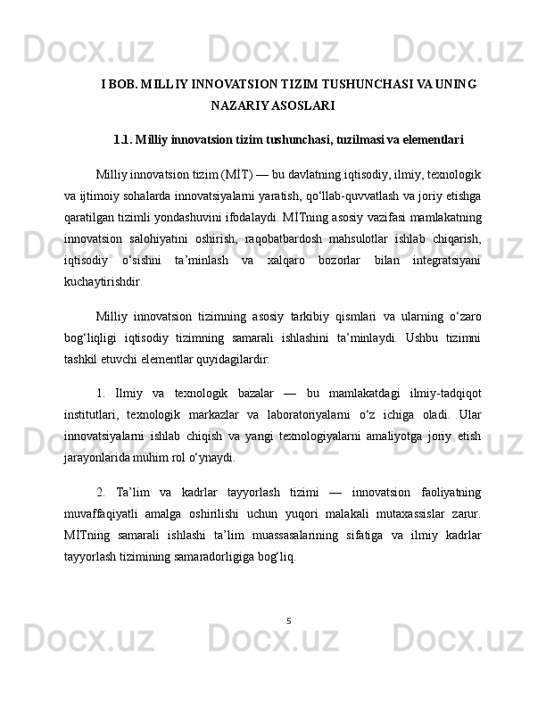 I BOB. MILLIY INNOVATSION TIZIM TUSHUNCHASI VA UNING
NAZARIY ASOSLARI
1.1. Milliy innovatsion tizim tushunchasi, tuzilmasi va elementlari
Milliy innovatsion tizim (MİT) — bu davlatning iqtisodiy, ilmiy, texnologik
va ijtimoiy sohalarda innovatsiyalarni yaratish, qo‘llab-quvvatlash va joriy etishga
qaratilgan tizimli yondashuvini ifodalaydi. MİTning asosiy vazifasi mamlakatning
innovatsion   salohiyatini   oshirish,   raqobatbardosh   mahsulotlar   ishlab   chiqarish,
iqtisodiy   o‘sishni   ta’minlash   va   xalqaro   bozorlar   bilan   integratsiyani
kuchaytirishdir.
Milliy   innovatsion   tizimning   asosiy   tarkibiy   qismlari   va   ularning   o‘zaro
bog‘liqligi   iqtisodiy   tizimning   samarali   ishlashini   ta’minlaydi.   Ushbu   tizimni
tashkil etuvchi elementlar quyidagilardir:
1.   Ilmiy   va   texnologik   bazalar   —   bu   mamlakatdagi   ilmiy-tadqiqot
institutlari,   texnologik   markazlar   va   laboratoriyalarni   o‘z   ichiga   oladi.   Ular
innovatsiyalarni   ishlab   chiqish   va   yangi   texnologiyalarni   amaliyotga   joriy   etish
jarayonlarida muhim rol o‘ynaydi.
2.   Ta’lim   va   kadrlar   tayyorlash   tizimi   —   innovatsion   faoliyatning
muvaffaqiyatli   amalga   oshirilishi   uchun   yuqori   malakali   mutaxassislar   zarur.
MİTning   samarali   ishlashi   ta’lim   muassasalarining   sifatiga   va   ilmiy   kadrlar
tayyorlash tizimining samaradorligiga bog‘liq.
5 