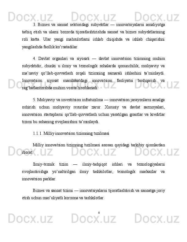 3.   Biznes   va   sanoat   sektoridagi   subyektlar   —   innovatsiyalarni   amaliyotga
tatbiq   etish   va   ularni   bozorda   tijoratlashtirishda   sanoat   va   biznes   subyektlarining
roli   katta.   Ular   yangi   mahsulotlarni   ishlab   chiqishda   va   ishlab   chiqarishni
yangilashda faollik ko‘rsatadilar.
4.   Davlat   organlari   va   siyosati   —   davlat   innovatsion   tizimning   muhim
subyektidir,   chunki   u   ilmiy   va   texnologik   sohalarda   qonunchilik,   moliyaviy   va
ma’naviy   qo‘llab-quvvatlash   orqali   tizimning   samarali   ishlashini   ta’minlaydi.
Innovatsion   siyosat   mamlakatdagi   innovatsion   faoliyatni   boshqarish   va
rag‘batlantirishda muhim vosita hisoblanadi.
5. Moliyaviy va investitsion infratuzilma — innovatsion jarayonlarni amalga
oshirish   uchun   moliyaviy   resurslar   zarur.   Xususiy   va   davlat   sarmoyalari,
innovatsion   startaplarni   qo‘llab-quvvatlash   uchun   yaratilgan   grantlar   va   kreditlar
tizimi bu sohaning rivojlanishini ta’minlaydi.
1.1.1. Milliy innovatsion tizimning tuzilmasi
Milliy  innovatsion  tizimning  tuzilmasi   asosan   quyidagi   tarkibiy  qismlardan
iborat:
Ilmiy-texnik   tizim   —   ilmiy-tadqiqot   ishlari   va   texnologiyalarni
rivojlantirishga   yo‘naltirilgan   ilmiy   tashkilotlar,   texnologik   markazlar   va
innovatsion parklar.
Biznes va sanoat tizimi — innovatsiyalarni tijoratlashtirish va sanoatga joriy
etish uchun mas’uliyatli korxona va tashkilotlar.
6 
