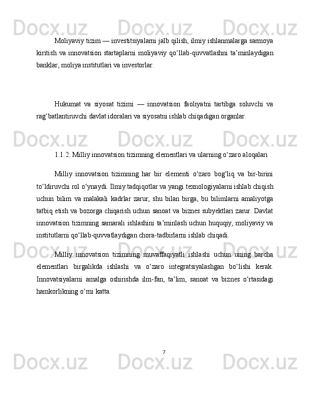 Moliyaviy tizim — investitsiyalarni jalb qilish, ilmiy ishlanmalarga sarmoya
kiritish  va innovatsion startaplarni  moliyaviy qo‘llab-quvvatlashni  ta’minlaydigan
banklar, moliya institutlari va investorlar.
Hukumat   va   siyosat   tizimi   —   innovatsion   faoliyatni   tartibga   soluvchi   va
rag‘batlantiruvchi davlat idoralari va siyosatni ishlab chiqadigan organlar.
1.1.2. Milliy innovatsion tizimning elementlari va ularning o‘zaro aloqalari
Milliy   innovatsion   tizimning   har   bir   elementi   o‘zaro   bog‘liq   va   bir-birini
to‘ldiruvchi rol o‘ynaydi. Ilmiy tadqiqotlar va yangi texnologiyalarni ishlab chiqish
uchun   bilim   va   malakali   kadrlar   zarur,   shu   bilan   birga,   bu   bilimlarni   amaliyotga
tatbiq etish va bozorga chiqarish uchun sanoat va biznes subyektlari zarur. Davlat
innovatsion tizimning samarali ishlashini ta’minlash uchun huquqiy, moliyaviy va
institutlarni qo‘llab-quvvatlaydigan chora-tadbirlarni ishlab chiqadi.
Milliy   innovatsion   tizimning   muvaffaqiyatli   ishlashi   uchun   uning   barcha
elementlari   birgalikda   ishlashi   va   o‘zaro   integratsiyalashgan   bo‘lishi   kerak.
Innovatsiyalarni   amalga   oshirishda   ilm-fan,   ta’lim,   sanoat   va   biznes   o‘rtasidagi
hamkorlikning o‘rni katta.
7 