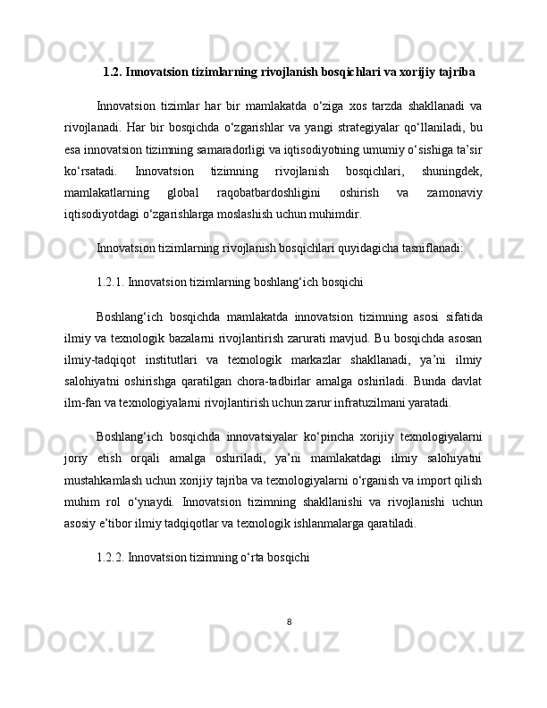 1.2. Innovatsion tizimlarning rivojlanish bosqichlari va xorijiy tajriba
Innovatsion   tizimlar   har   bir   mamlakatda   o‘ziga   xos   tarzda   shakllanadi   va
rivojlanadi.   Har   bir   bosqichda   o‘zgarishlar   va   yangi   strategiyalar   qo‘llaniladi,   bu
esa innovatsion tizimning samaradorligi va iqtisodiyotning umumiy o‘sishiga ta’sir
ko‘rsatadi.   Innovatsion   tizimning   rivojlanish   bosqichlari,   shuningdek,
mamlakatlarning   global   raqobatbardoshligini   oshirish   va   zamonaviy
iqtisodiyotdagi o‘zgarishlarga moslashish uchun muhimdir.
Innovatsion tizimlarning rivojlanish bosqichlari quyidagicha tasniflanadi:
1.2.1. Innovatsion tizimlarning boshlang‘ich bosqichi
Boshlang‘ich   bosqichda   mamlakatda   innovatsion   tizimning   asosi   sifatida
ilmiy va texnologik bazalarni rivojlantirish zarurati mavjud. Bu bosqichda asosan
ilmiy-tadqiqot   institutlari   va   texnologik   markazlar   shakllanadi,   ya’ni   ilmiy
salohiyatni   oshirishga   qaratilgan   chora-tadbirlar   amalga   oshiriladi.   Bunda   davlat
ilm-fan va texnologiyalarni rivojlantirish uchun zarur infratuzilmani yaratadi.
Boshlang‘ich   bosqichda   innovatsiyalar   ko‘pincha   xorijiy   texnologiyalarni
joriy   etish   orqali   amalga   oshiriladi,   ya’ni   mamlakatdagi   ilmiy   salohiyatni
mustahkamlash uchun xorijiy tajriba va texnologiyalarni o‘rganish va import qilish
muhim   rol   o‘ynaydi.   Innovatsion   tizimning   shakllanishi   va   rivojlanishi   uchun
asosiy e’tibor ilmiy tadqiqotlar va texnologik ishlanmalarga qaratiladi.
1.2.2. Innovatsion tizimning o‘rta bosqichi
8 