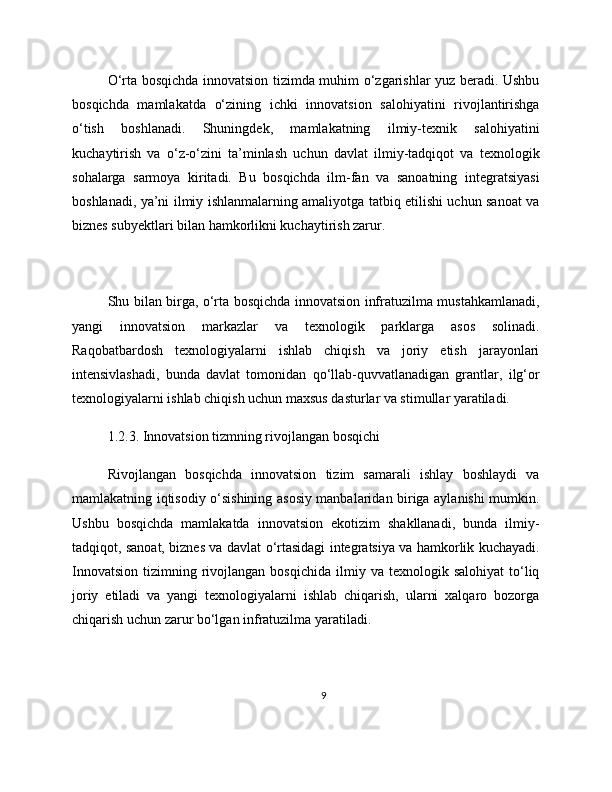 O‘rta bosqichda innovatsion tizimda muhim o‘zgarishlar yuz beradi. Ushbu
bosqichda   mamlakatda   o‘zining   ichki   innovatsion   salohiyatini   rivojlantirishga
o‘tish   boshlanadi.   Shuningdek,   mamlakatning   ilmiy-texnik   salohiyatini
kuchaytirish   va   o‘z-o‘zini   ta’minlash   uchun   davlat   ilmiy-tadqiqot   va   texnologik
sohalarga   sarmoya   kiritadi.   Bu   bosqichda   ilm-fan   va   sanoatning   integratsiyasi
boshlanadi, ya’ni ilmiy ishlanmalarning amaliyotga tatbiq etilishi uchun sanoat va
biznes subyektlari bilan hamkorlikni kuchaytirish zarur.
Shu bilan birga, o‘rta bosqichda innovatsion infratuzilma mustahkamlanadi,
yangi   innovatsion   markazlar   va   texnologik   parklarga   asos   solinadi.
Raqobatbardosh   texnologiyalarni   ishlab   chiqish   va   joriy   etish   jarayonlari
intensivlashadi,   bunda   davlat   tomonidan   qo‘llab-quvvatlanadigan   grantlar,   ilg‘or
texnologiyalarni ishlab chiqish uchun maxsus dasturlar va stimullar yaratiladi.
1.2.3. Innovatsion tizmning rivojlangan bosqichi
Rivojlangan   bosqichda   innovatsion   tizim   samarali   ishlay   boshlaydi   va
mamlakatning iqtisodiy o‘sishining asosiy manbalaridan biriga aylanishi mumkin.
Ushbu   bosqichda   mamlakatda   innovatsion   ekotizim   shakllanadi,   bunda   ilmiy-
tadqiqot, sanoat, biznes va davlat o‘rtasidagi integratsiya va hamkorlik kuchayadi.
Innovatsion   tizimning  rivojlangan  bosqichida   ilmiy  va  texnologik  salohiyat  to‘liq
joriy   etiladi   va   yangi   texnologiyalarni   ishlab   chiqarish,   ularni   xalqaro   bozorga
chiqarish uchun zarur bo‘lgan infratuzilma yaratiladi.
9 