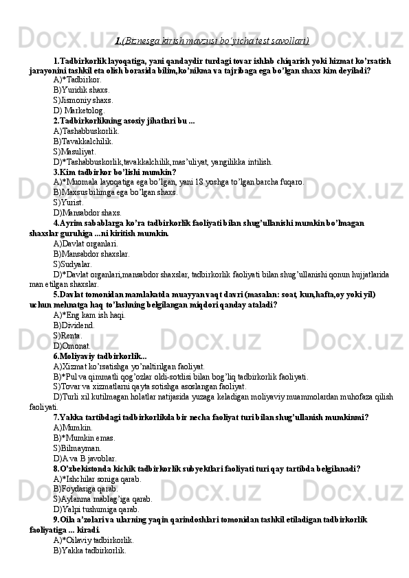 1.    (Biznesga kirish mavzusi bo’yicha test savollari)   
1.Tadbirkorlik layoqatiga, yani qandaydir turdagi tovar ishlab chiqarish yoki hizmat ko’rsatish 
jarayonini tashkil eta olish borasida bilim,ko’nikma va tajribaga ega bo’lgan shaxs kim deyiladi?
A) * Tadbirkor .
B)Yuridik shaxs . 
S )Jismoniy shaxs .
D)  M arketolog .
2.Tadbirkorlikning asosiy jihatlari bu ...
A ) T ashabbuskorlik.
B) T avakkalchilik.
S ) M asuliyat.
D)* T ashabbuskorlik,tavakkalchilik,mas ’ uliyat, yangilikka intilish.
3.Kim tadbirkor bo’lishi mumkin?
A )*Muomala layoqatiga ega bo’lgan, yani 18 yoshga to’lgan barcha fuqaro.
B)Ma x sus bilimga ega bo’lgan shaxs.
S )Yurist.
D)Mansabdor shaxs.
4.Ayrim sabablarga ko’ra tadbirkorlik faoliyati bilan shug’ullanishi mumkin bo’lmagan 
shaxslar guruhiga ...ni kiritish mumkin.
A )Davlat organlari .
B)Mansabdor shaxslar .
S)Sudyalar.
D)*Davlat organlari,mansabdor shaxslar, tadbirkorlik faoliyati bilan shug’ullanishi qonun hujjatlarida 
man etilgan shaxslar.
5.Davlat tomonidan mamlakatda muayyan vaqt davri (masalan: soat, kun,hafta,oy yoki yil) 
uchun mehnatga haq to’lashning belgilangan miqdori qanday ataladi?
A )*Eng kam ish haqi .
B)Dividend .
S )Renta .
D)Omonat .
6.Moliyaviy tadbirkorlik...
A)Xizmat ko’rsatishga yo’naltirilgan faoliyat.
B)*Pul va qimmatli qog’ozlar oldi-sotdisi bilan bog’liq tadbirkorlik faoliyati.
S ) T ovar va xizmatlarni qayta sotishga asoslangan faoliyat.
D) T urli xil kutilmagan holatlar natijasida yuzaga keladigan moliyaviy muammolardan muhofaza qilish
faoliyati.
7.Yakka tartibdagi tadbirkorlikda bir necha faoliyat turi bilan shug’ullanish mumkinmi?
A )Mumkin.
B)*Mumkin emas.
S )Bilmayman.
D)A va B javoblar.
8.O’zbekiston da  kichik tadbirkorlik sub ye ktlari faoliyati turi qay tartibda belgilanadi?
A )*Ishchilar soni ga qarab .
B)Foydasiga qarab.
S )Aylanma mablag’iga  qarab .
D)Yalpi tushumiga qarab.
9.Oila a ’ zolari va ularning yaqin qarindoshlari tomonidan tashkil etiladigan tadbirkorlik 
faoliyatiga ... kiradi .
A )* O ilaviy tadbirkorlik.
B) Ya kka tadbirkorlik. 