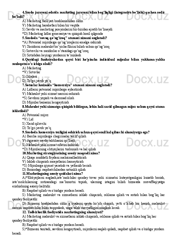 4. Savdo jarayoni odatda marketing jarayoni bilan bog’liqligi (integrasiya bo’lishi) qachon sodir
bo’ladi?
A) Marketing faoliyati boshlanishidan oldin
V) Marketing harakatlari bilan bir vaqtda
S) Savdo va marketing jarayonlarini bir-biridan ajratib bo’lmaydi
*D)  Marketing lidlar generasiya va qiziqish hosil qilganda
5. Savdoda  “ sovuq qo’ng’iroq ”  atamasi nimani anglatadi?
*A)  Potensial mijozlarga qo’ng’iroqlarni amalga oshirish
V)  Xaridorni mahsulot bo’yicha fikrini bilish uchun qo’ng’iroq
S) Sotuvchi va xaridorlar o’rtasidagi qo’ng’iroq
D)  Sotishdan keyingi yordamni ta’minlash
6. Quyidagi   funksiyalardan   qaysi   biri   ko’pincha   individual   mijozlar   bilan   yakkama-yakka
muloqotni o’z ichiga oladi?
A) Marketing
*V) Sotuvlar
S) Ikkalasi
D)  To’gri javob yo’q
7. Sotuvlar kesimida “konversiya” atamasi nimani anglatadi?
A)  Lidlarni potensial mijozlarga aylantirish
V) Mahsulot yoki xizmat narxini oshirish
*S) Savdoni yopish va daromad olish
D)  Mijozlar bazasini kengaytirish
8. Mahsulot yoki xizmatga qiziqish bildirgan, lekin hali xarid qilmagan mijoz uchun qaysi atama
ishlatiladi?
A)  Poten s ial mijo z
*V) Lid 
S) Xarid qiluvchi
D)  To’gri javob yo’q
9. Savdoda konversiya tezligini oshirish uchun qaysi omil hal qiluvchi ahamiyatga ega?
A)  Barcha mijozlarga chegirmalar taklif qilish
V)  Agressiv savdo taktikasini qo’llash
S)  Mahsulot yoki xizmat sifatini oshirish
*D)  Mijozlarning ehtiyojlarini tushunish va hal qilish
10. Marketing strategiyasining asosiy maqsadi nima?
A) Qisqa muddatli foydani maksimallashtirish
V) Ishlab chiqarish xarajatlarini kamaytirish
*S) Mijozlarga qiymat yaratish va yetkazib berish
D)  Bozordagi raqobatchilardan ustunlik qilish
11.Marketingning asosiy qoidalari nima?
A)*Ehtiyojlarni   anglash,iste’molchilar   qanday   tovar   yoki   xizmatni   kutayotganligini   kuzatib   borish,
iste’molchilarning   xotirasidagi   ma’lumotni   topish,   ularning   istagini   bilish   biznesda   muvaffaqiyatga
erishishning asosiy kalitidir.
B) Raqobat qilish va o’sishga yordam beradi.
S)   Marketing   mahsulot   va   xizmatlarni   ishlab   chiqarish,   reklama   qilish   va   sotish   bilan   bog’liq   har
qanday faoliyatdir. 
D)   Biznesni   boshlashdan   oldin   g’oyalarni   qayta   ko’rib   chiqish,   yetti   o’lchab   bir   kesish,   mahsulot
narxini raqobatchilar bilan taqqoslash, unga talab mavjudligini aniqlash kerak.
12. Tadbirkorlik faoliyatida marketingning ahamiyati?
A) Marketing mahsulot va xizmatlarni ishlab chiqarish, reklama qilish va sotish bilan bog’liq har 
qanday faoliyatdir. 
B) Raqobat qilish va o’sishga yordam beradi.
S)*Biznesni tanitadi, savdoni kengaytiradi, mijozlarni saqlab qoladi, raqobat qilish va o’sishga yordam
beradi. 