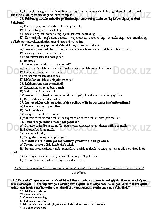 D) Ehtiyojlarni anglash. Iste’molchilar qanday tovar yoki xizmatni kutayotganligini kuzatib borish, 
iste’molchilarning xotirasidagi ma’lumotni topish. 
13. Talabning turli holatlarida qo’llaniladigan marketing turlari to’liq ko’rsatilgan javobni 
belgilang?
A) Konver s iyali, rag’batlantiruvchi, rivojlanuvchi
B) Demarketing, sinxromarketing
S) Demarketing, sinxromarketing, qarshi turuvchi marketing
D)*Konver s iyali,   rag’batlantiruvchi,   rivojlanuvchi,   remarketing,   demarketing,   sinxromarketing,
qo’llab quvvatlovchi marketing, qarshi turuvchi marketing
14 . Marketing tadqiqotlarini o’tkazishning ahamiyati nima?
A)*Biznes g’oyani baholash, biznesni rivojlantirish, brend va raqobatchilarni tahlil qilish.
B) Biznes g’oyani baholash uchun .
S) Xodimlarni samarali boshqarish .
D) Reklama .
15. Brend yaratishdan asosiy maqsad?
A)*Sodiq iste’molchilarni shakllantirish va ularni saqlab qolish hisoblanadi.
B) Xodimlarni samarali boshqarish.
S) Ma h sulotlarni samarali sotish.
D) Ma h sulotlarni ishlab chiqarish va sotish.
16 . Reklamaning asosiy vazifasi ?
A) Xodimlarni samarali boshqarish.
B) Ma h sulot sifatini oshirish.
S)* X aridorni qiziqtirish, mijoz va xaridorlarni yo’qotmaslik va ularni kengaytirish.
D) Raqobatda ustunlikka erishish .
17. Iste’molchilar xulq-atvoriga ta’sir omillari to’liq ko’rsatilgan javobni belgilang?
A) Undovchi marketing omillari .
B) Kuchli reklama .
S) Tashqi va ichki ta’sir omillari .
D)*Undovchi marketing omillar i , tashqi va ichki ta’sir omillar i , vaziyatli omillar .
18. Bozorni segmentlash mezonlari qaysilar?
A)*Ijtimoiy-iqtisodiy, psixografik, xulq-atvori, situasiya(holat), demografik, geografik
B) Psixografik, demografik .
S) Ijtimoiy-iqtisodiy .
D) Geografik, demografik, psixografik.
19. Mahsulotlarni sotish qanday tarkibiy qismlarni o’z ichiga oladi?
A) Tovarni tavsiya qilish, hisob kitob qilish.
B)*Tovarni tavsiya qilish, xaridorga maslahat berish, ma h sulotni uning qo’liga topshirish, hisob kitob 
qilish
S) Xaridorga maslahat berish, ma h sulotni uning qo’liga berish.
D) Tovarni tavsiya qilish, xaridorga maslahat berish.
6.    (   Bozorga chiqishda zamonaviy IT-texnologiyalaridan foydalanish mavzusi bo’yicha test   
savollari)
1.  "Korzinka" supermarketi iste’molchilar bilan ishlashda axborot texnologiyalaridan tobora ko’proq
foydalanmoqda. U  o’z mijozlariga  ularning xarid  qilish  odatlariga  mos  keladigan  xaridni taklif  qilish
uchun ular haqida ma’lumotlarni to’playdi. Bu  ye rda qanday marketing turi qo’llaniladi?
*A)  Elektron marketing
V)  Global marketing
S)  Ommaviy marketing
D)  Individual marketing
2.  Mana to’rtta xizmat. Qaysi biri veb-tahlil uchun ishlatilmaydi?
*A)  Yahoo statistikas i  